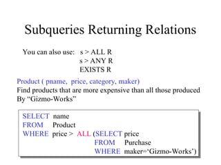 Subqueries Returning Relations
SELECT name
FROM Product
WHERE price > ALL (SELECT price
FROM Purchase
WHERE maker=‘Gizmo-Works’)
Product ( pname, price, category, maker)
Find products that are more expensive than all those produced
By “Gizmo-Works”
You can also use: s > ALL R
s > ANY R
EXISTS R
 