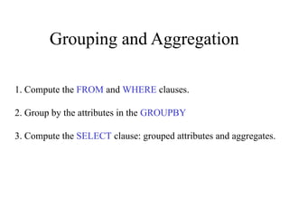 Grouping and Aggregation
1. Compute the FROM and WHERE clauses.
2. Group by the attributes in the GROUPBY
3. Compute the SELECT clause: grouped attributes and aggregates.
 