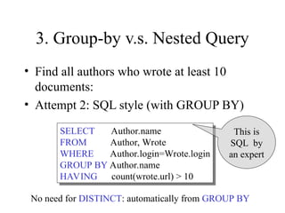 3. Group-by v.s. Nested Query
• Find all authors who wrote at least 10
documents:
• Attempt 2: SQL style (with GROUP BY)
SELECT Author.name
FROM Author, Wrote
WHERE Author.login=Wrote.login
GROUP BY Author.name
HAVING count(wrote.url) > 10
This is
SQL by
an expert
No need for DISTINCT: automatically from GROUP BY
 