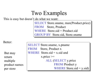 Two Examples
SELECT Store.sname, max(Product.price)
FROM Store, Product
WHERE Store.sid = Product.sid
GROUP BY Store.sid, Store.sname
SELECT Store.sname, x.pname
FROM Store, Product x
WHERE Store.sid = x.sid and
x.price >=
ALL (SELECT y.price
FROM Product y
WHERE Store.sid = y.sid)
This is easy but doesn’t do what we want:
Better:
But may
return
multiple
product names
per store
 