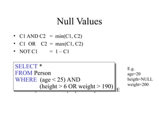 Null Values
• C1 AND C2 = min(C1, C2)
• C1 OR C2 = max(C1, C2)
• NOT C1 = 1 – C1
Rule in SQL: include only tuples that yield TRUE
SELECT *
FROM Person
WHERE (age < 25) AND
(height > 6 OR weight > 190)
E.g.
age=20
heigth=NULL
weight=200
 