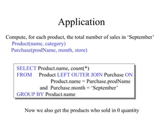 Application
Compute, for each product, the total number of sales in ‘September’
Product(name, category)
Purchase(prodName, month, store)
SELECT Product.name, count(*)
FROM Product LEFT OUTER JOIN Purchase ON
Product.name = Purchase.prodName
and Purchase.month = ‘September’
GROUP BY Product.name
Now we also get the products who sold in 0 quantity
 