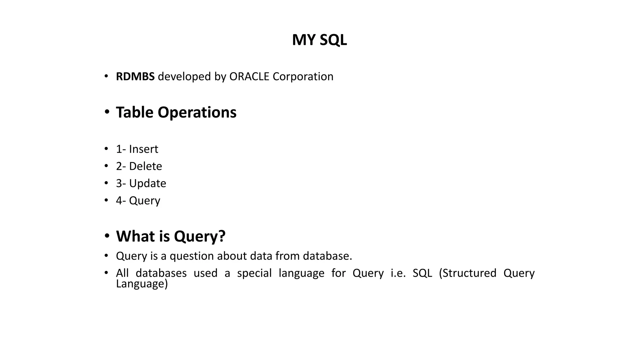 MY SQL
• RDMBS developed by ORACLE Corporation
• Table Operations
• 1- Insert
• 2- Delete
• 3- Update
• 4- Query
• What is Query?
• Query is a question about data from database.
• All databases used a special language for Query i.e. SQL (Structured Query
Language)
 