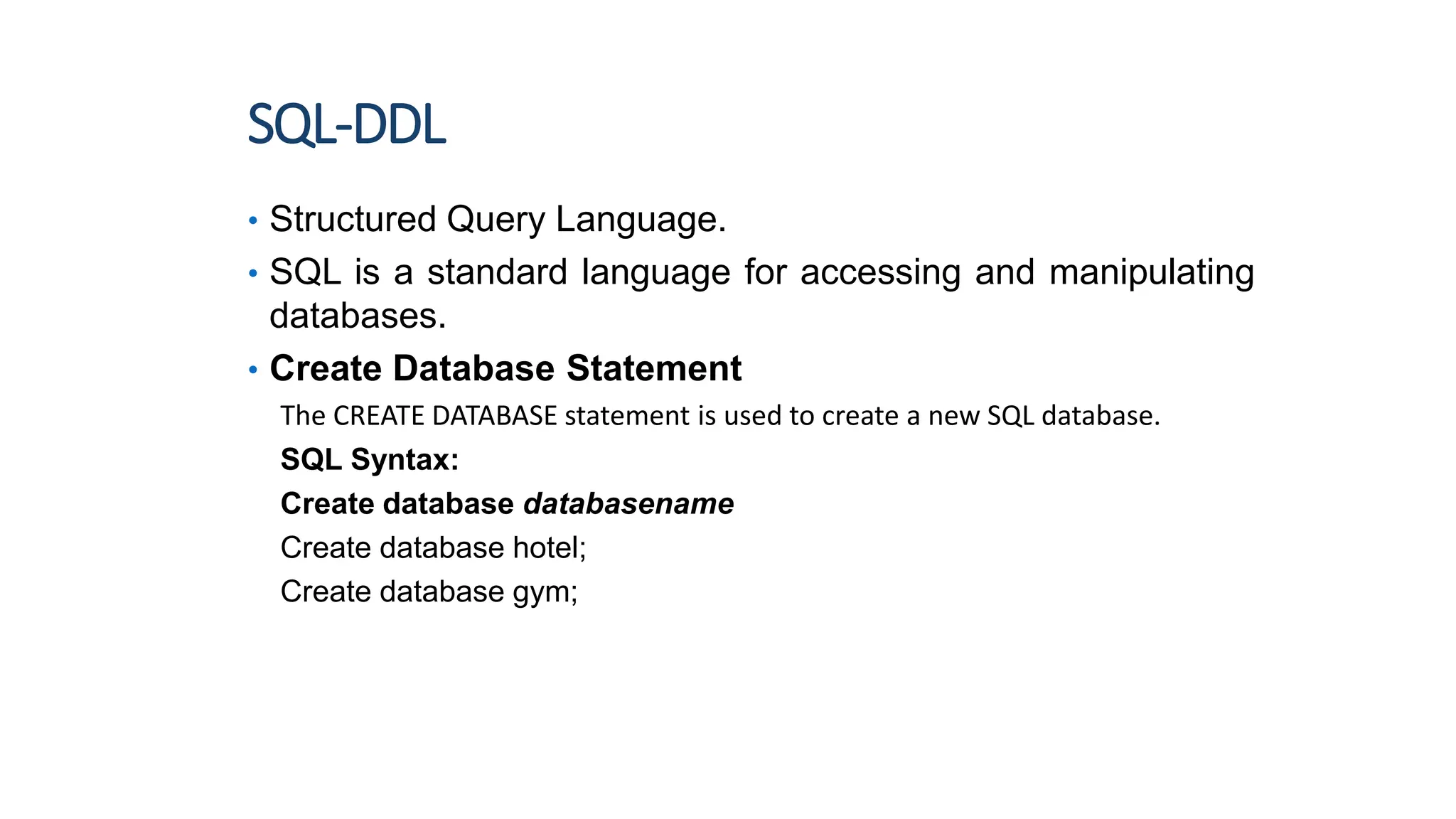 SQL-DDL
• Structured Query Language.
• SQL is a standard language for accessing and manipulating
databases.
• Create Database Statement
The CREATE DATABASE statement is used to create a new SQL database.
SQL Syntax:
Create database databasename
Create database hotel;
Create database gym;
2
 