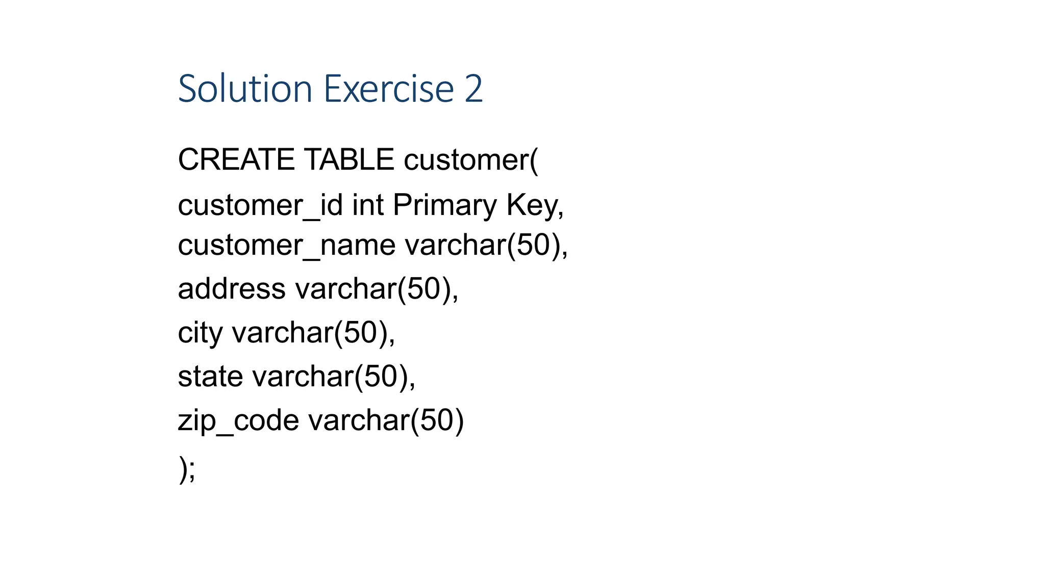 Solution Exercise 2
CREATE TABLE customer(
customer_id int Primary Key,
customer_name varchar(50),
address varchar(50),
city varchar(50),
state varchar(50),
zip_code varchar(50)
);
9
 