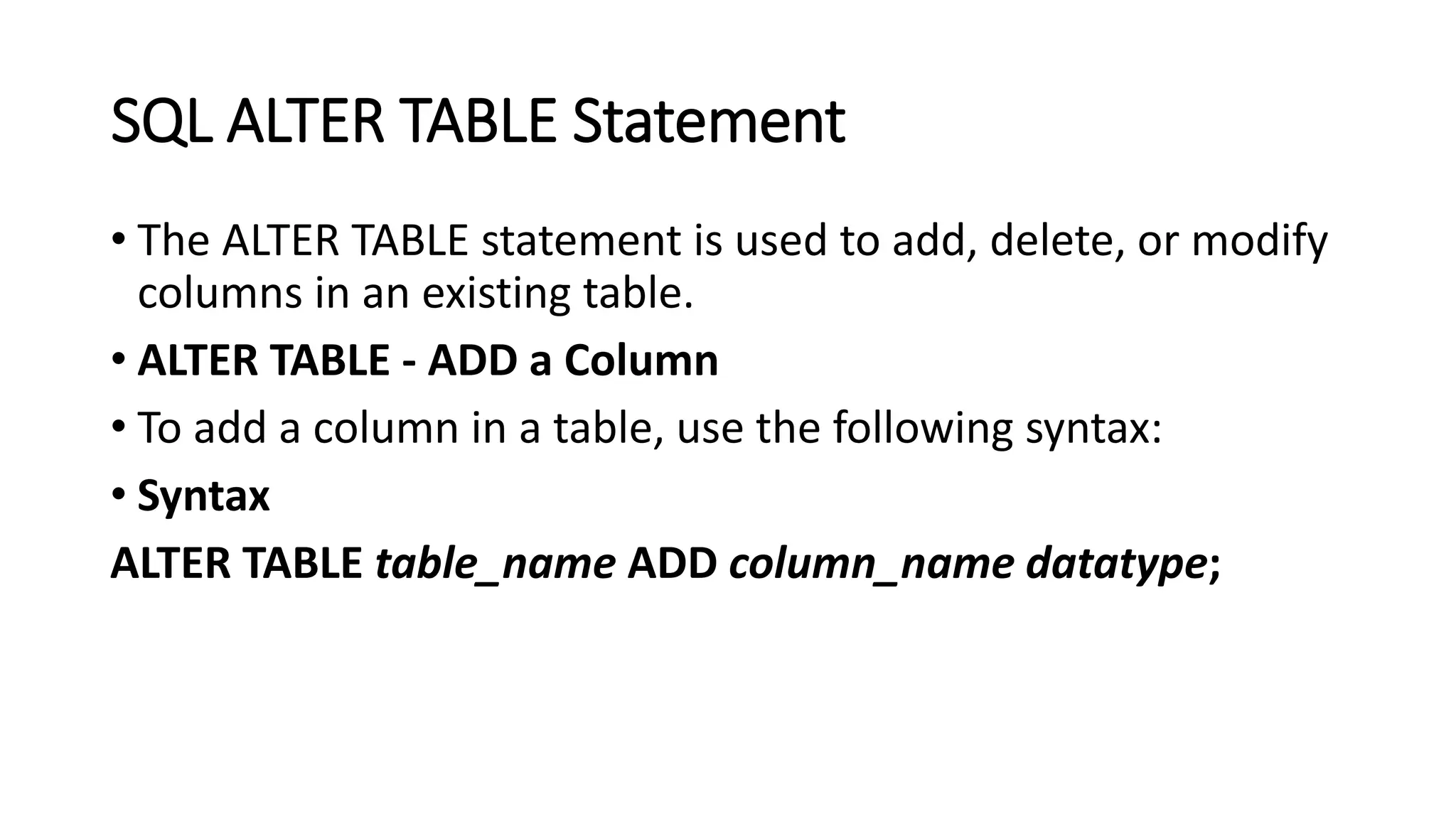 SQL ALTER TABLE Statement
• The ALTER TABLE statement is used to add, delete, or modify
columns in an existing table.
• ALTER TABLE - ADD a Column
• To add a column in a table, use the following syntax:
• Syntax
ALTER TABLE table_name ADD column_name datatype;
 