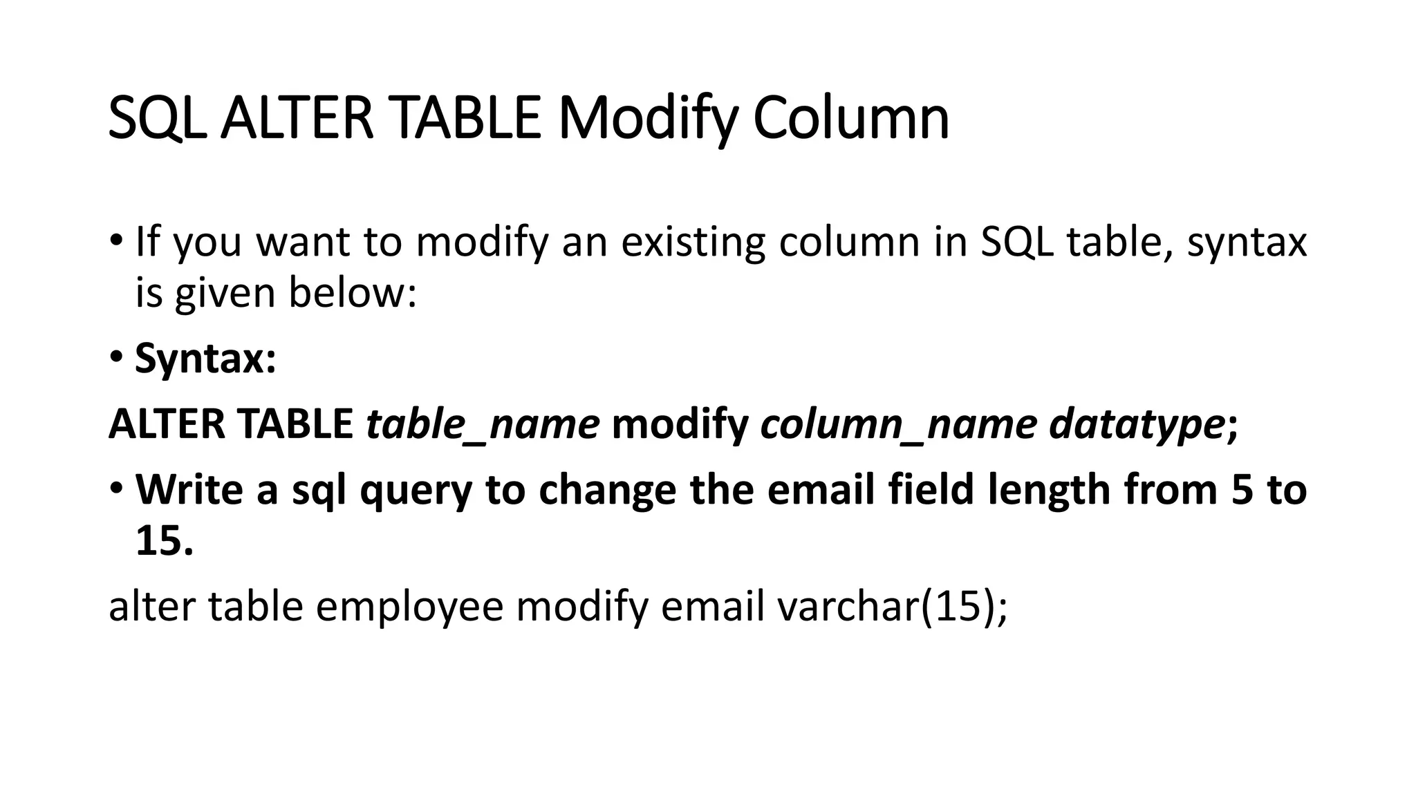 SQL ALTER TABLE Modify Column
• If you want to modify an existing column in SQL table, syntax
is given below:
• Syntax:
ALTER TABLE table_name modify column_name datatype;
• Write a sql query to change the email field length from 5 to
15.
alter table employee modify email varchar(15);
 