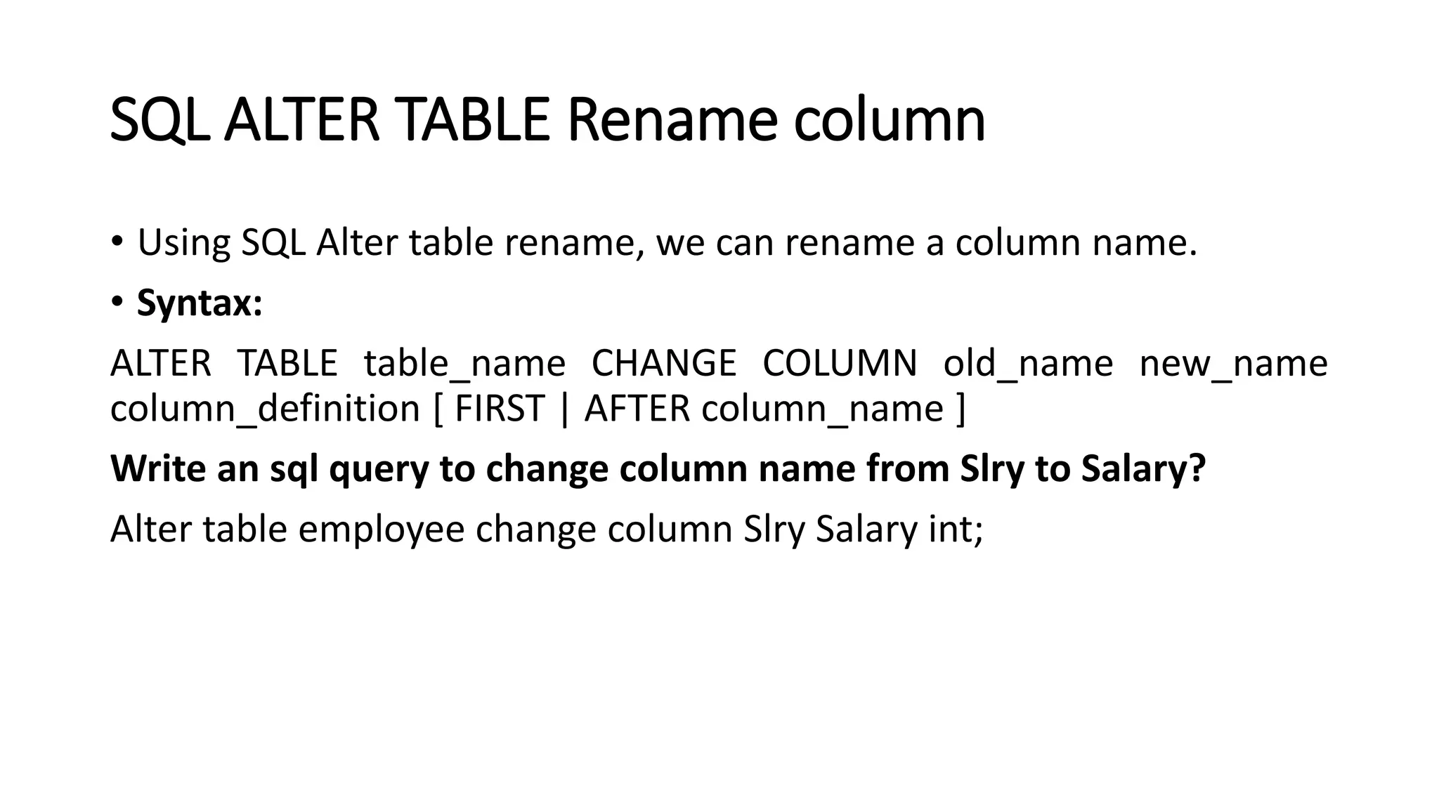 SQL ALTER TABLE Rename column
• Using SQL Alter table rename, we can rename a column name.
• Syntax:
ALTER TABLE table_name CHANGE COLUMN old_name new_name
column_definition [ FIRST | AFTER column_name ]
Write an sql query to change column name from Slry to Salary?
Alter table employee change column Slry Salary int;
 