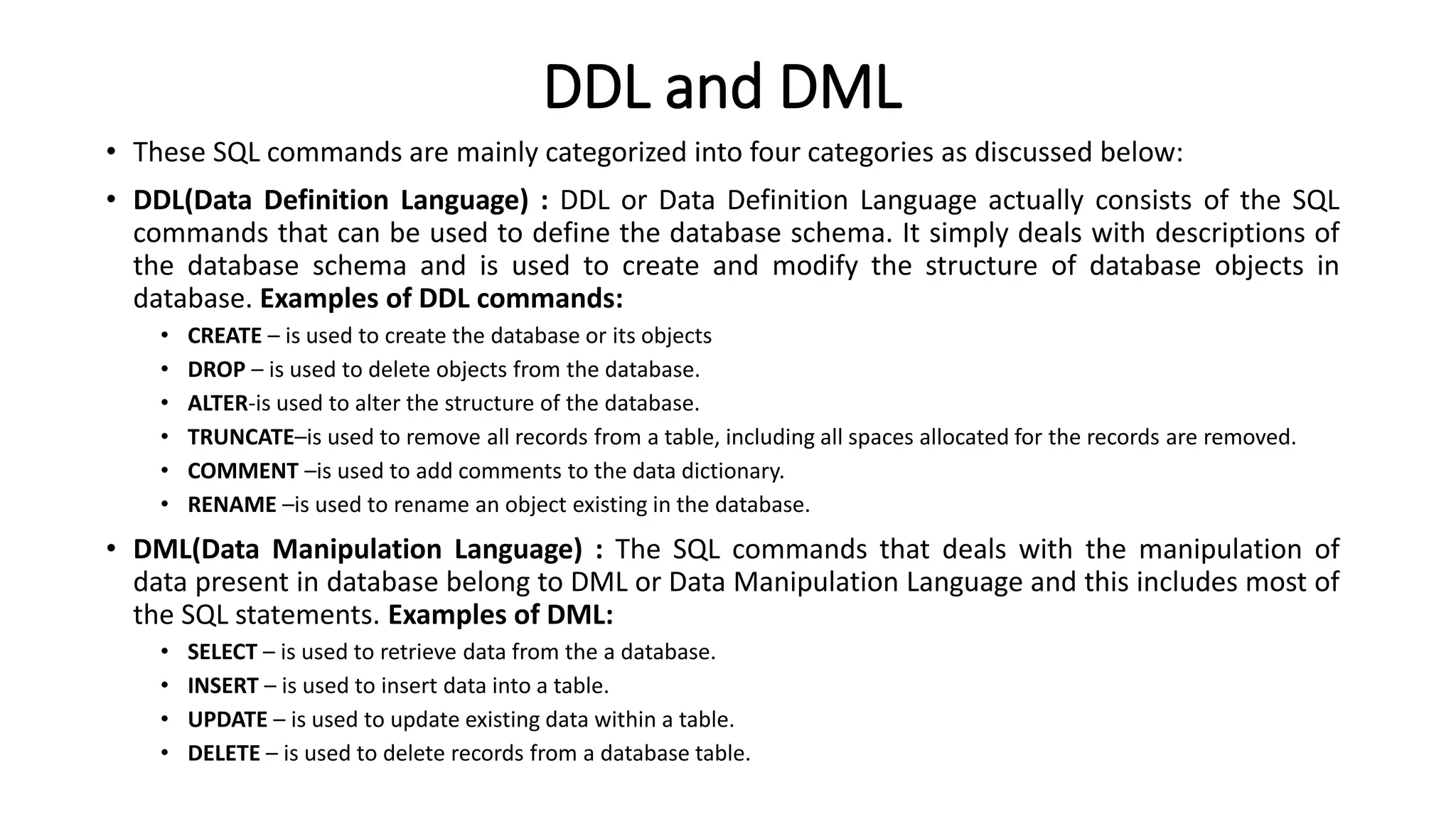 DDL and DML
• These SQL commands are mainly categorized into four categories as discussed below:
• DDL(Data Definition Language) : DDL or Data Definition Language actually consists of the SQL
commands that can be used to define the database schema. It simply deals with descriptions of
the database schema and is used to create and modify the structure of database objects in
database. Examples of DDL commands:
• CREATE – is used to create the database or its objects
• DROP – is used to delete objects from the database.
• ALTER-is used to alter the structure of the database.
• TRUNCATE–is used to remove all records from a table, including all spaces allocated for the records are removed.
• COMMENT –is used to add comments to the data dictionary.
• RENAME –is used to rename an object existing in the database.
• DML(Data Manipulation Language) : The SQL commands that deals with the manipulation of
data present in database belong to DML or Data Manipulation Language and this includes most of
the SQL statements. Examples of DML:
• SELECT – is used to retrieve data from the a database.
• INSERT – is used to insert data into a table.
• UPDATE – is used to update existing data within a table.
• DELETE – is used to delete records from a database table.
 