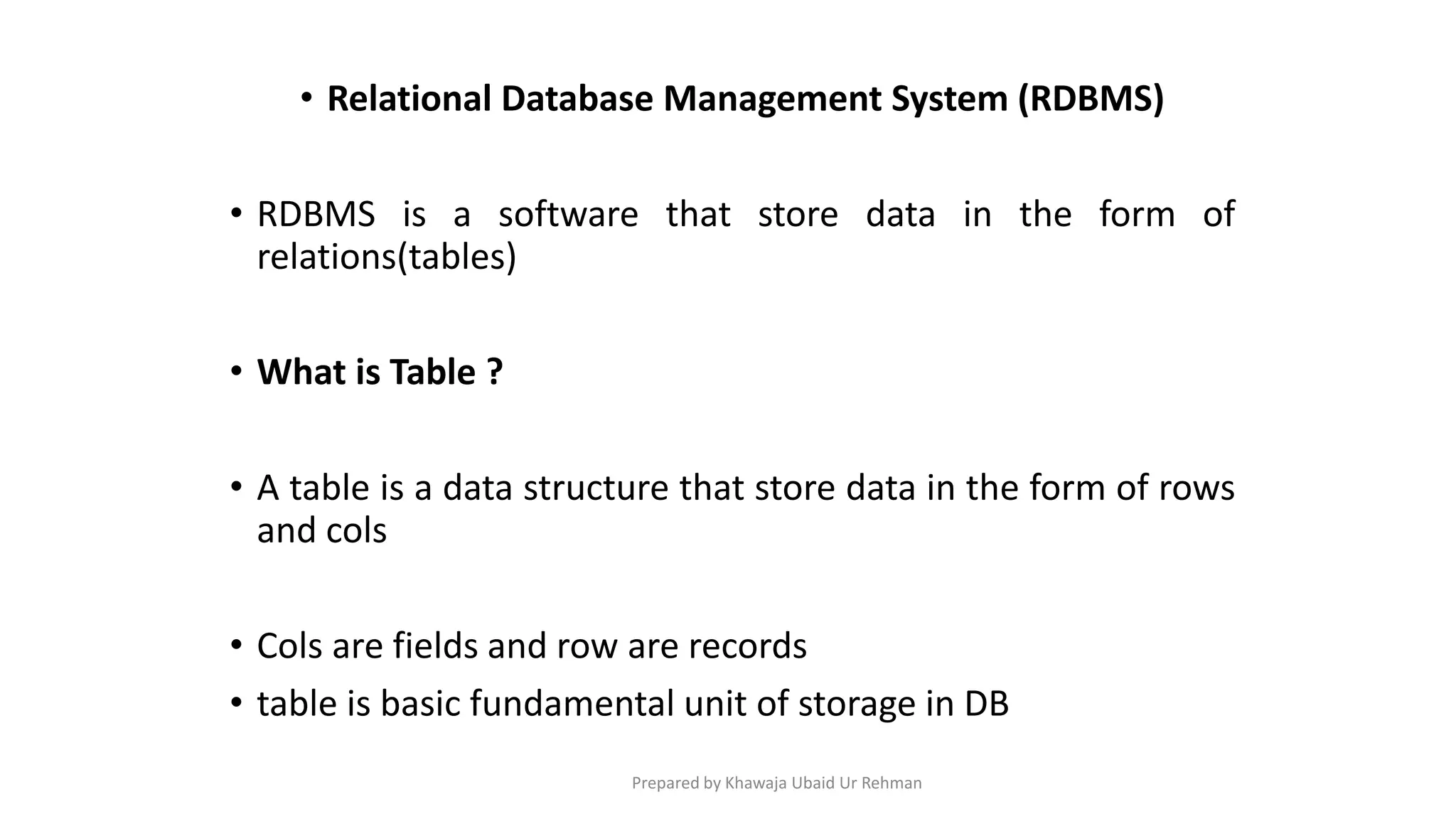 • Relational Database Management System (RDBMS)
• RDBMS is a software that store data in the form of
relations(tables)
• What is Table ?
• A table is a data structure that store data in the form of rows
and cols
• Cols are fields and row are records
• table is basic fundamental unit of storage in DB
Prepared by Khawaja Ubaid Ur Rehman
 