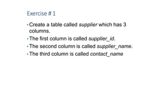 Exercise #1
• Create a table called supplier which has 3
columns.
• The first column is called supplier_id.
• The second column is called supplier_name.
• The third column is called contact_name
6
 