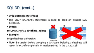 SQL-DDL (cont…)
• Drop database statement
• The DROP DATABASE statement is used to drop an existing SQL
database.
• Syntax:
DROP DATABASE database_name;
• Example:
Drop database university;
• Note: Be careful before dropping a database. Deleting a database will
result in loss of complete information stored in the database!
T1 T2
university
 