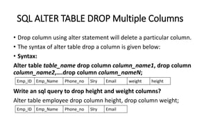SQL ALTER TABLE DROP Multiple Columns
• Drop column using alter statement will delete a particular column.
• The syntax of alter table drop a column is given below:
• Syntax:
Alter table table_name drop column column_name1, drop column
column_name2,….drop column column_nameN;
Write an sql query to drop height and weight columns?
Alter table employee drop column height, drop column weight;
Emp_ID Emp_Name Phone_no Slry Email weight height
Emp_ID Emp_Name Phone_no Slry Email
 