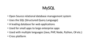 MySQL
• Open Source relational database management system
• Uses the SQL (Structured Query Language)
• A leading database for web applications
• Used for small apps to large enterprise apps
• Used with multiple languages (Java, PHP, Node, Python, C# etc.)
• Cross platform
 