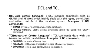 DCL and TCL
• DCL(Data Control Language) : DCL includes commands such as
GRANT and REVOKE which mainly deals with the rights, permissions
and other controls of the database system. Examples of DCL
commands:
• GRANT-gives user’s access privileges to database.
• REVOKE-withdraw user’s access privileges given by using the GRANT
command.
• TCL(transaction Control Language) : TCL commands deals with the
transaction within the database. Examples of TCL commands:
• COMMIT– commits a Transaction.
• ROLLBACK– rollbacks a transaction in case of any error occurs.
• SAVEPOINT–sets a save point within a transaction.
 