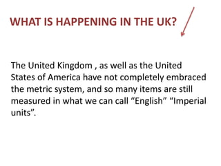 WHAT IS HAPPENING IN THE UK?
The United Kingdom , as well as the United
States of America have not completely embraced
the metric system, and so many items are still
measured in what we can call “English” “Imperial
units”.
 