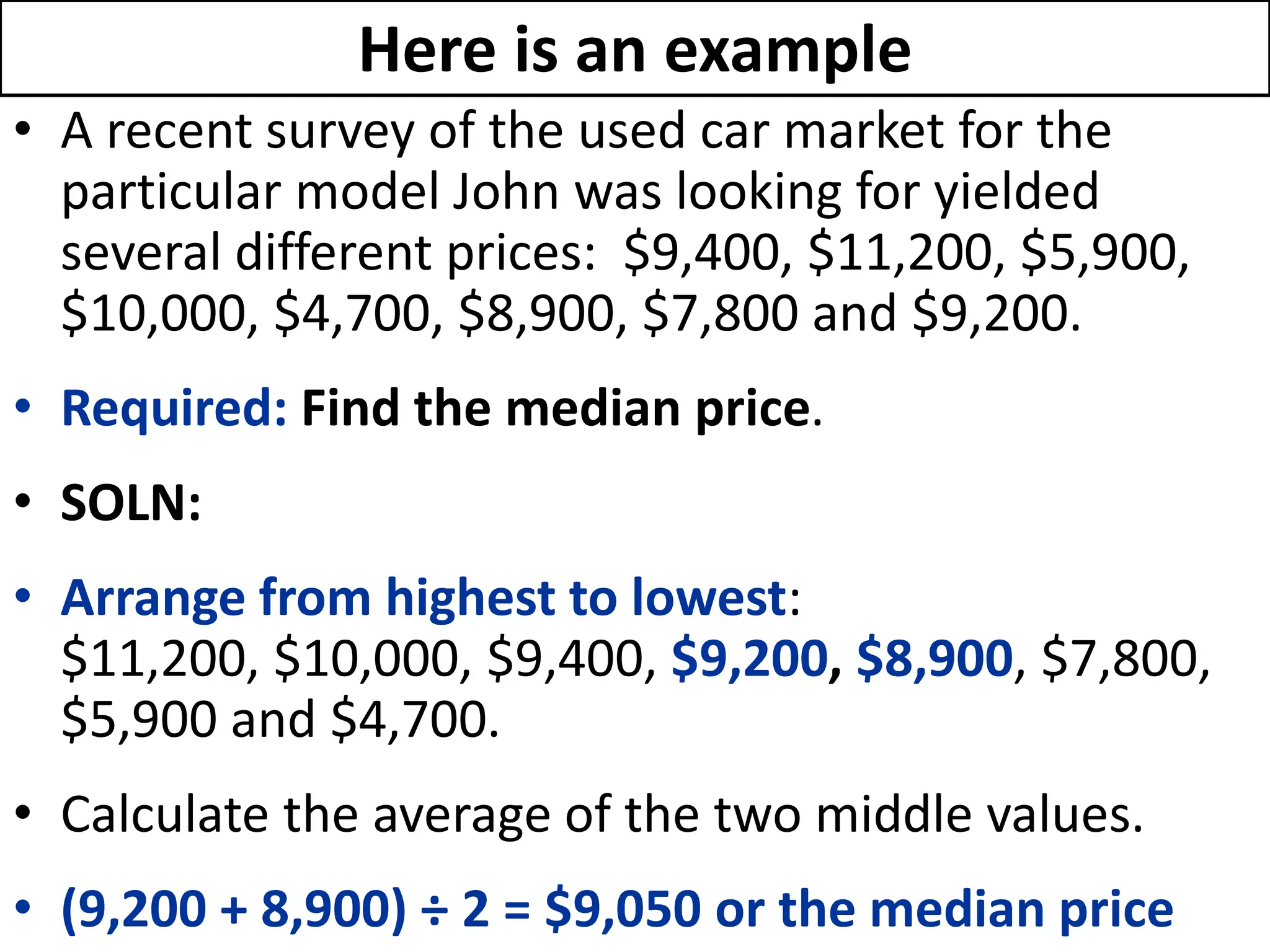 Here is an example
• A recent survey of the used car market for the
particular model John was looking for yielded
several different prices: $9,400, $11,200, $5,900,
$10,000, $4,700, $8,900, $7,800 and $9,200.
• Required: Find the median price.
• SOLN:
• Arrange from highest to lowest:
$11,200, $10,000, $9,400, $9,200, $8,900, $7,800,
$5,900 and $4,700.
• Calculate the average of the two middle values.
• (9,200 + 8,900) ÷ 2 = $9,050 or the median price
 