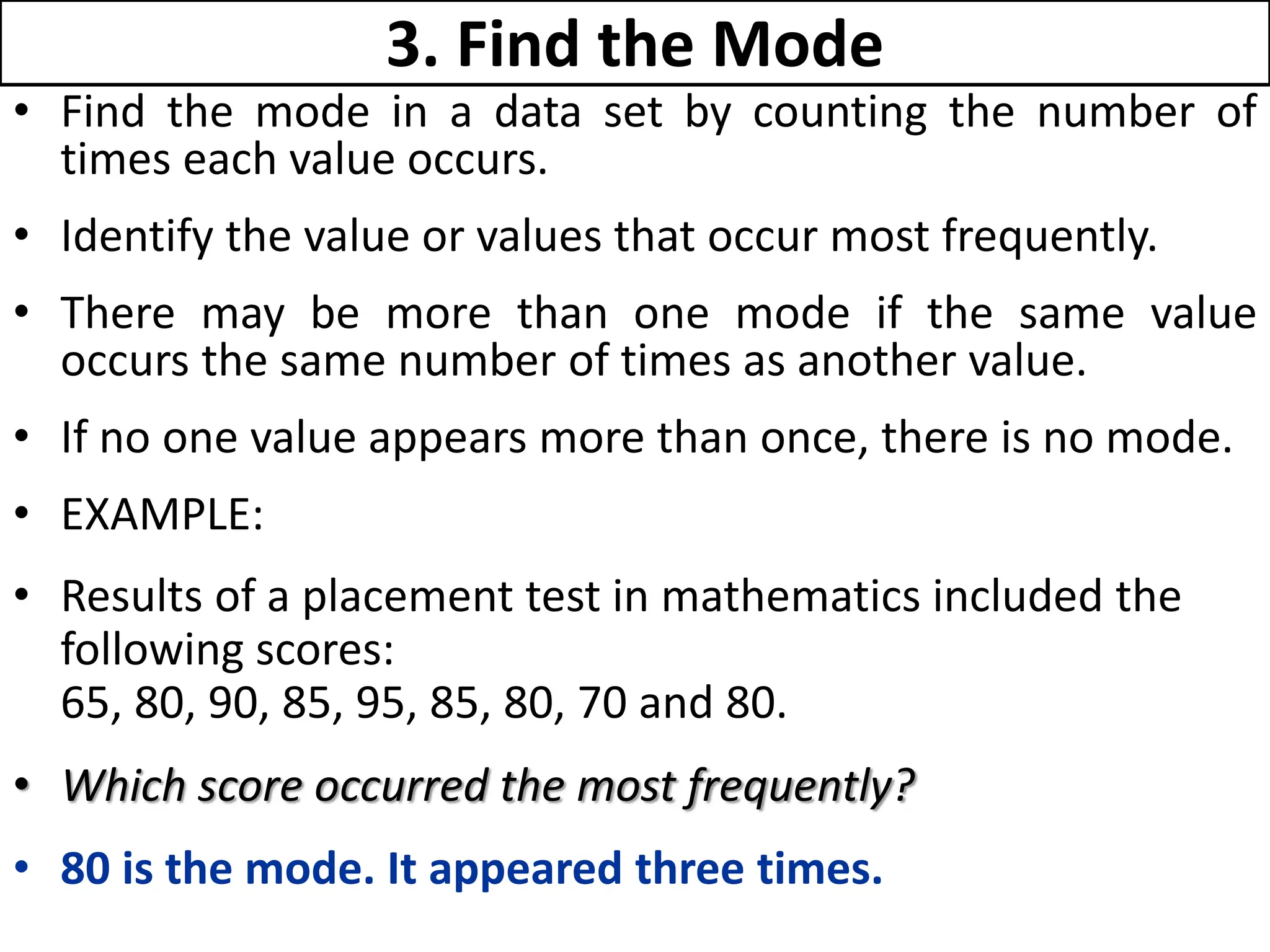 3. Find the Mode
• Find the mode in a data set by counting the number of
times each value occurs.
• Identify the value or values that occur most frequently.
• There may be more than one mode if the same value
occurs the same number of times as another value.
• If no one value appears more than once, there is no mode.
• EXAMPLE:
• Results of a placement test in mathematics included the
following scores:
65, 80, 90, 85, 95, 85, 80, 70 and 80.
• Which score occurred the most frequently?
• 80 is the mode. It appeared three times.
 