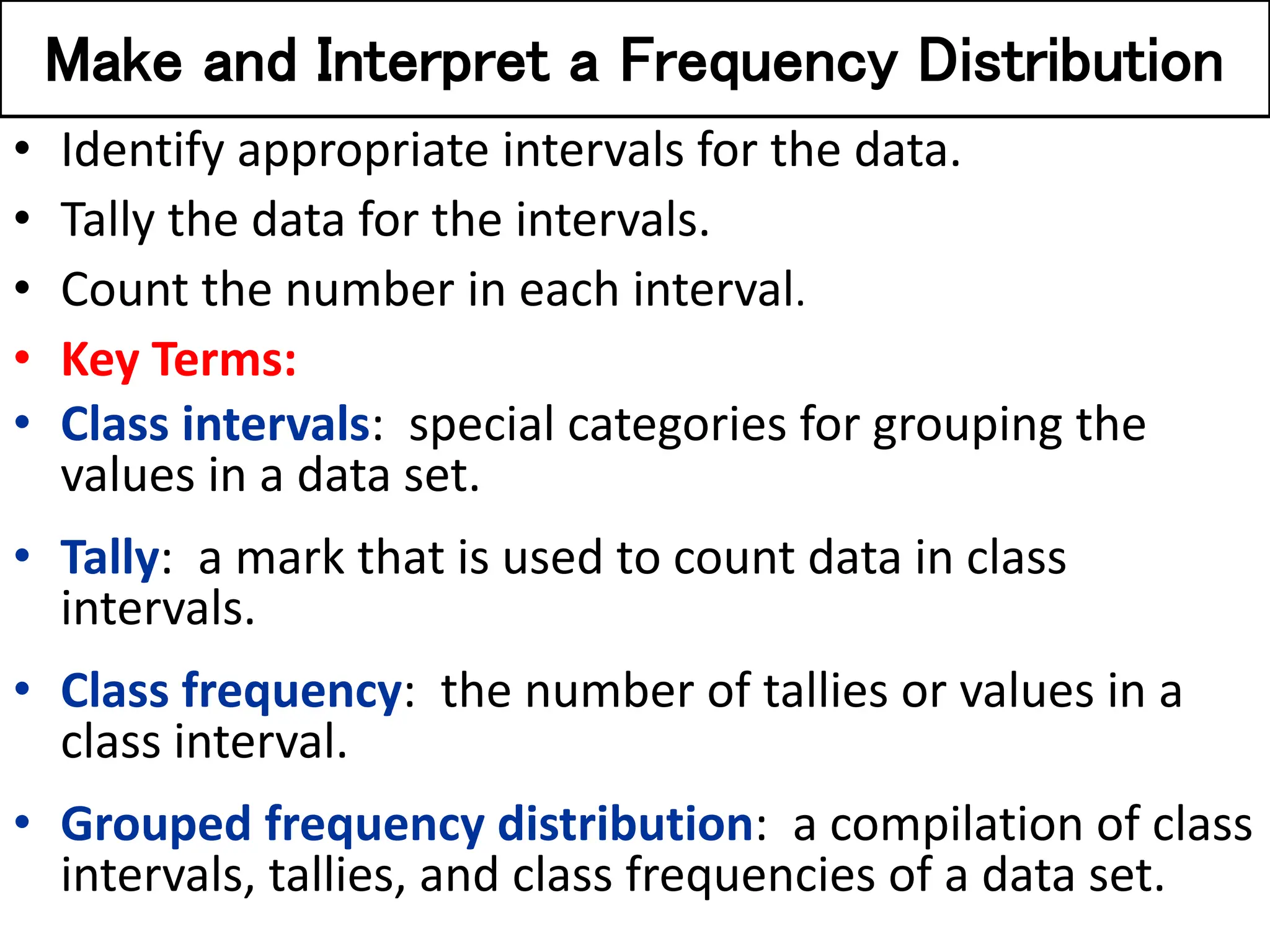 Make and Interpret a Frequency Distribution
• Identify appropriate intervals for the data.
• Tally the data for the intervals.
• Count the number in each interval.
• Key Terms:
• Class intervals: special categories for grouping the
values in a data set.
• Tally: a mark that is used to count data in class
intervals.
• Class frequency: the number of tallies or values in a
class interval.
• Grouped frequency distribution: a compilation of class
intervals, tallies, and class frequencies of a data set.
 