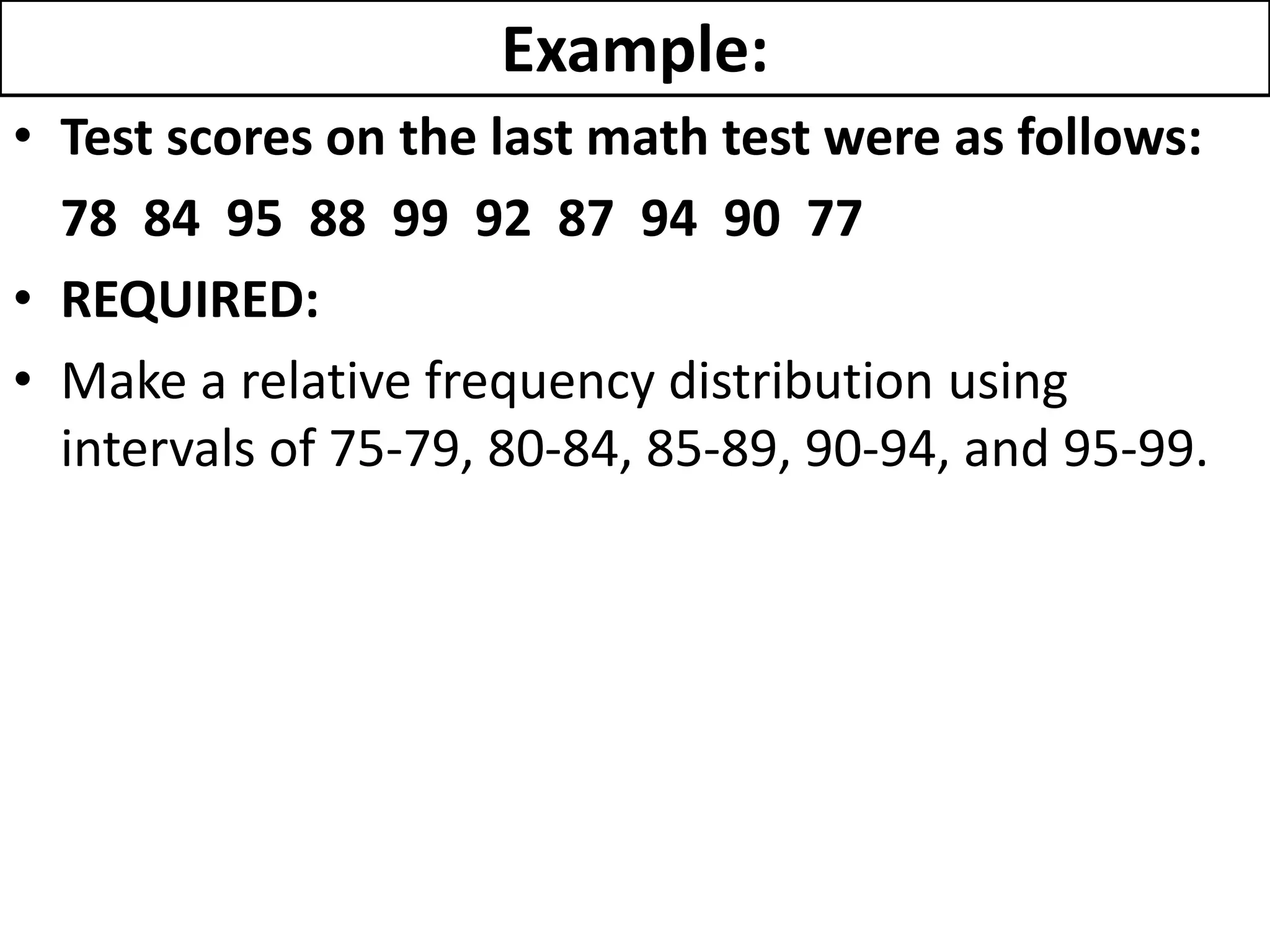 Example:
• Test scores on the last math test were as follows:
78 84 95 88 99 92 87 94 90 77
• REQUIRED:
• Make a relative frequency distribution using
intervals of 75-79, 80-84, 85-89, 90-94, and 95-99.
 