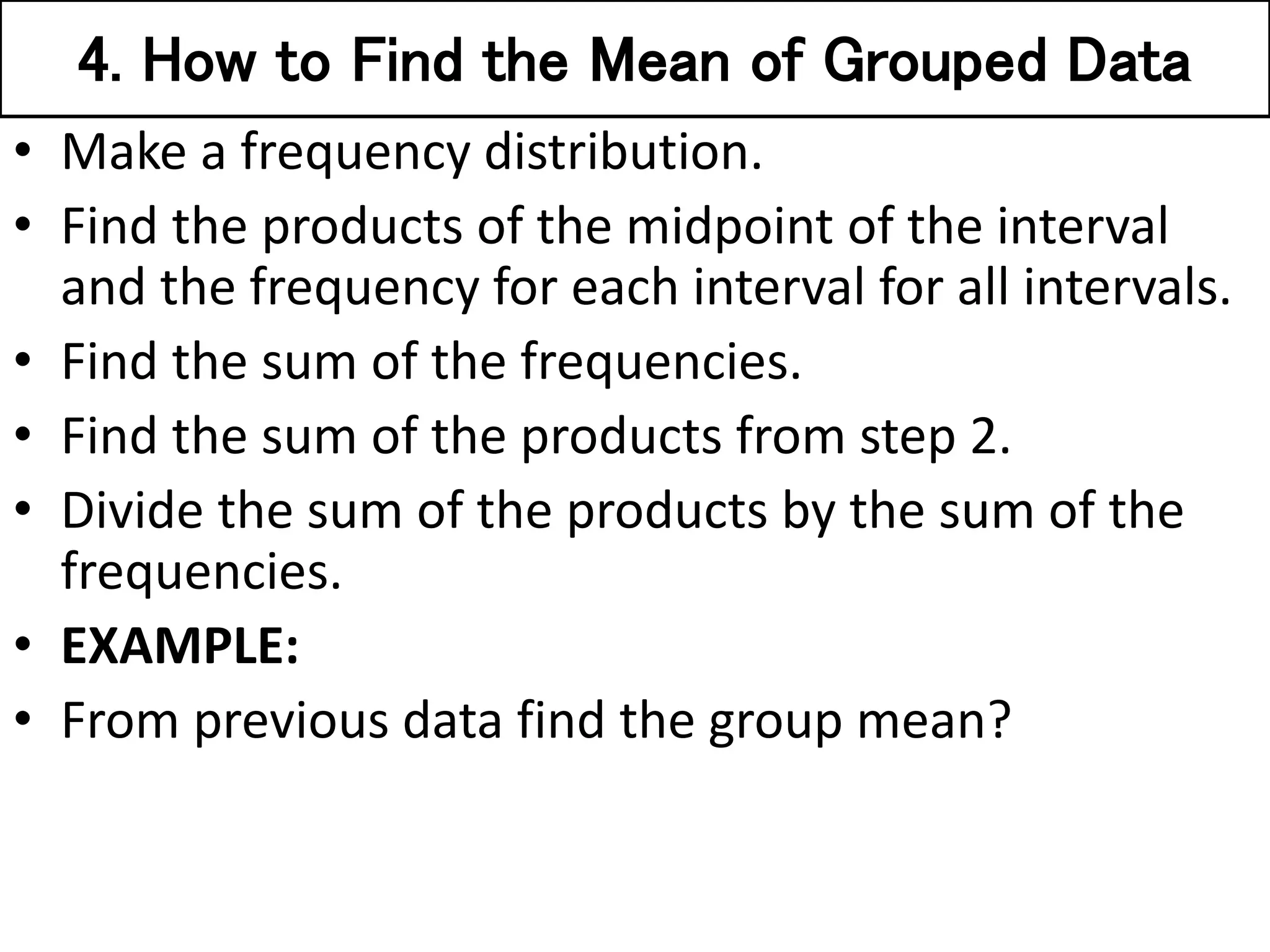 4. How to Find the Mean of Grouped Data
• Make a frequency distribution.
• Find the products of the midpoint of the interval
and the frequency for each interval for all intervals.
• Find the sum of the frequencies.
• Find the sum of the products from step 2.
• Divide the sum of the products by the sum of the
frequencies.
• EXAMPLE:
• From previous data find the group mean?
 