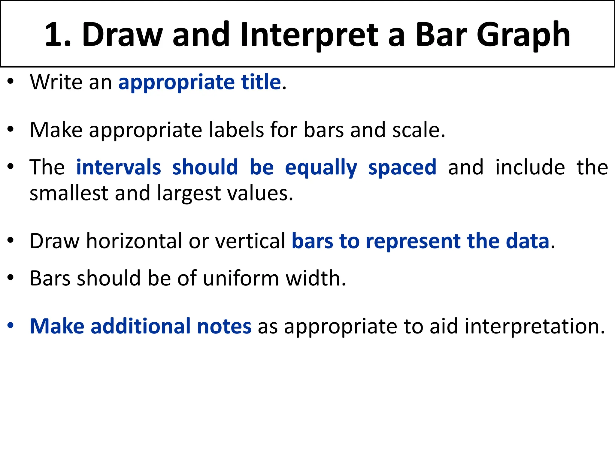 1. Draw and Interpret a Bar Graph
• Write an appropriate title.
• Make appropriate labels for bars and scale.
• The intervals should be equally spaced and include the
smallest and largest values.
• Draw horizontal or vertical bars to represent the data.
• Bars should be of uniform width.
• Make additional notes as appropriate to aid interpretation.
 