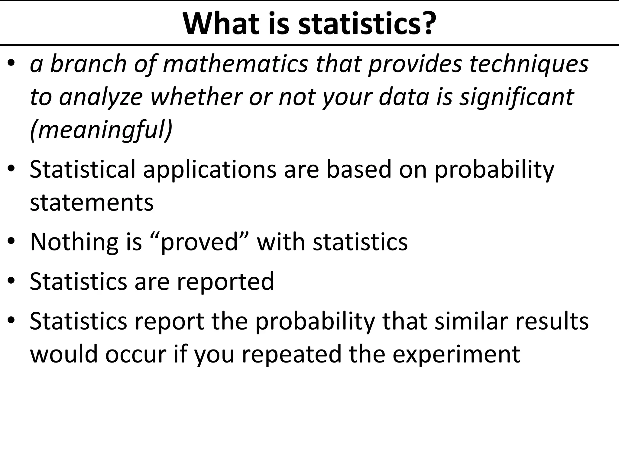 What is statistics?
• a branch of mathematics that provides techniques
to analyze whether or not your data is significant
(meaningful)
• Statistical applications are based on probability
statements
• Nothing is “proved” with statistics
• Statistics are reported
• Statistics report the probability that similar results
would occur if you repeated the experiment
 