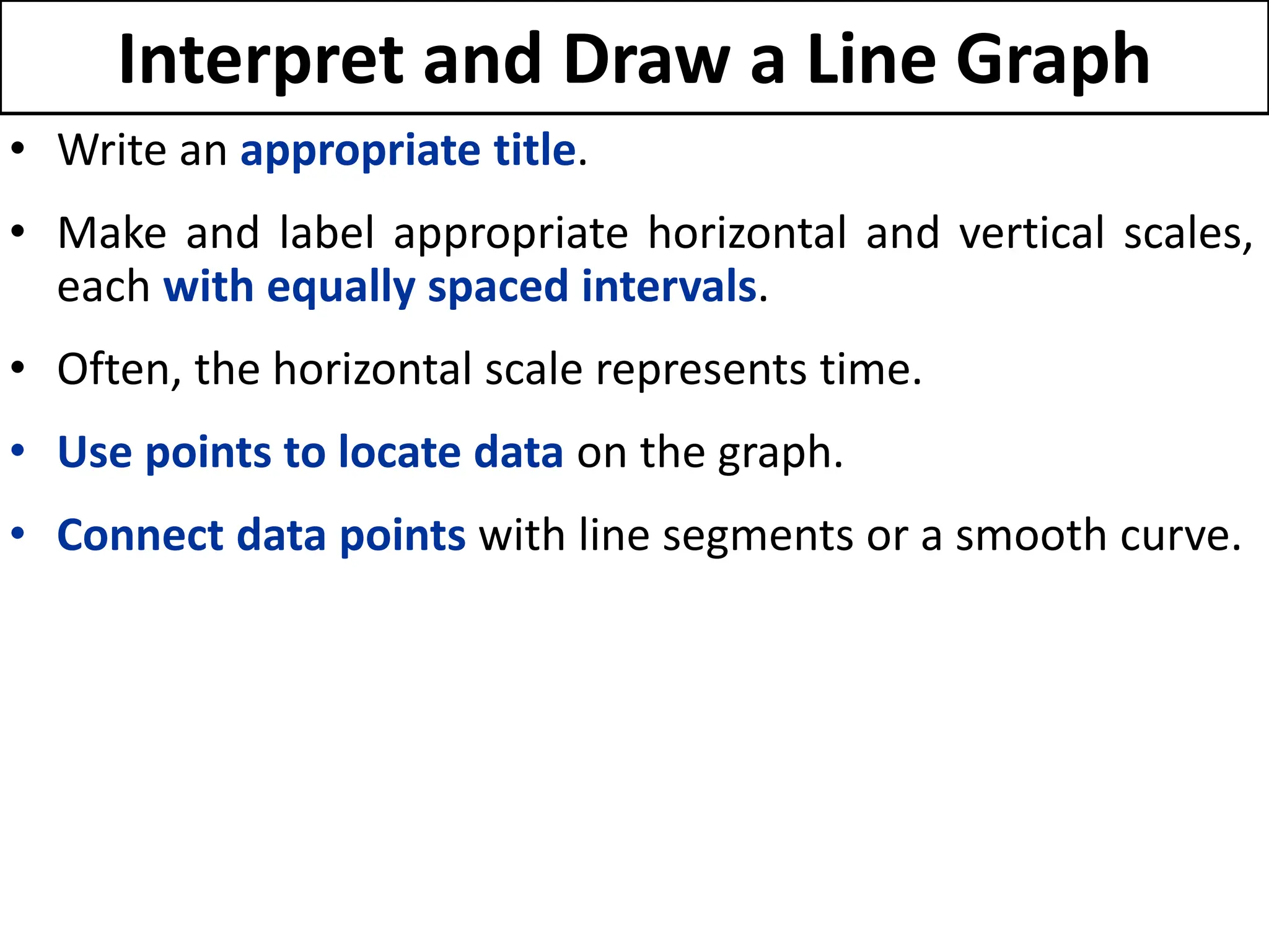 Interpret and Draw a Line Graph
• Write an appropriate title.
• Make and label appropriate horizontal and vertical scales,
each with equally spaced intervals.
• Often, the horizontal scale represents time.
• Use points to locate data on the graph.
• Connect data points with line segments or a smooth curve.
 