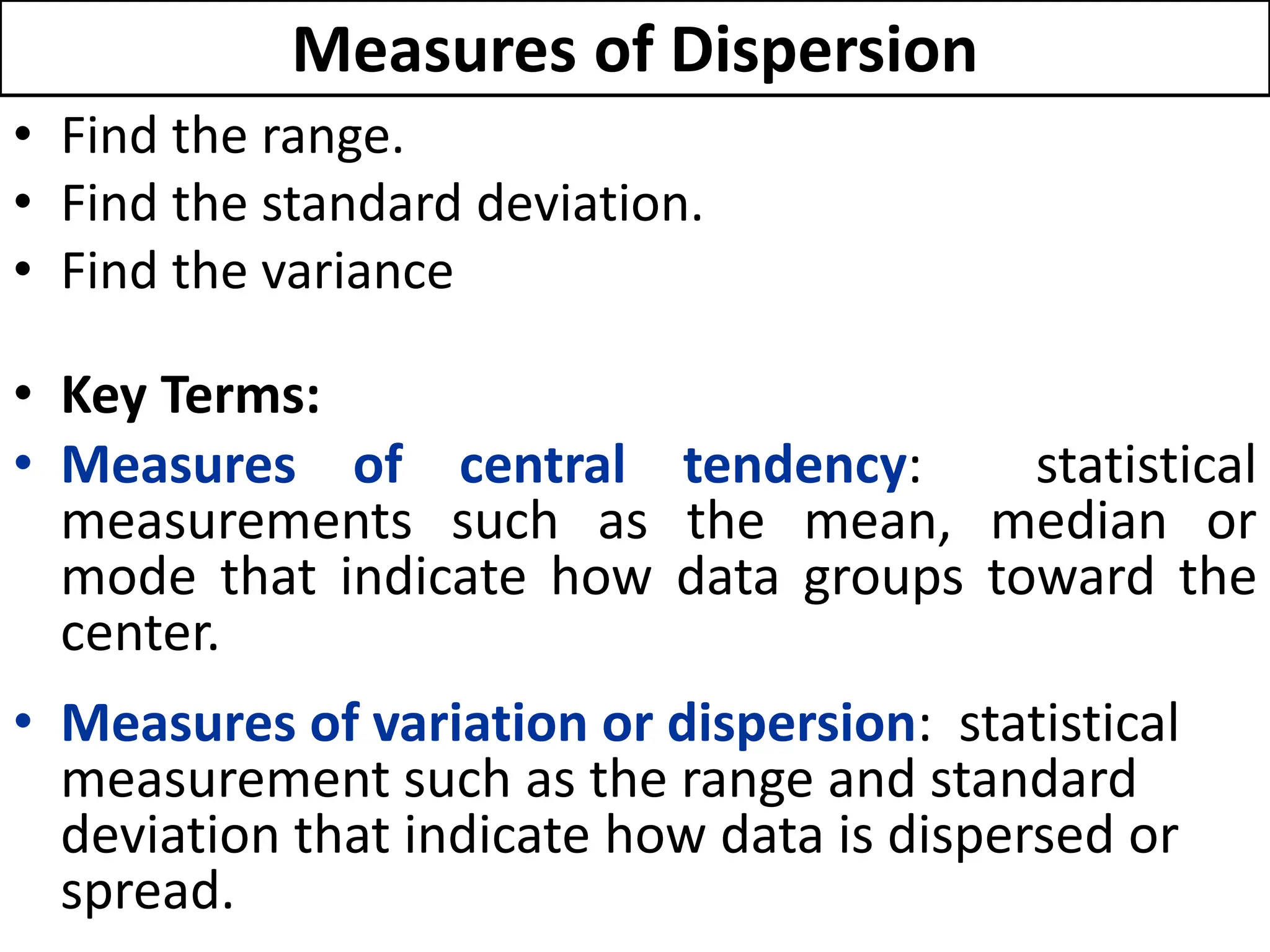 Measures of Dispersion
• Find the range.
• Find the standard deviation.
• Find the variance
• Key Terms:
• Measures of central tendency: statistical
measurements such as the mean, median or
mode that indicate how data groups toward the
center.
• Measures of variation or dispersion: statistical
measurement such as the range and standard
deviation that indicate how data is dispersed or
spread.
 
