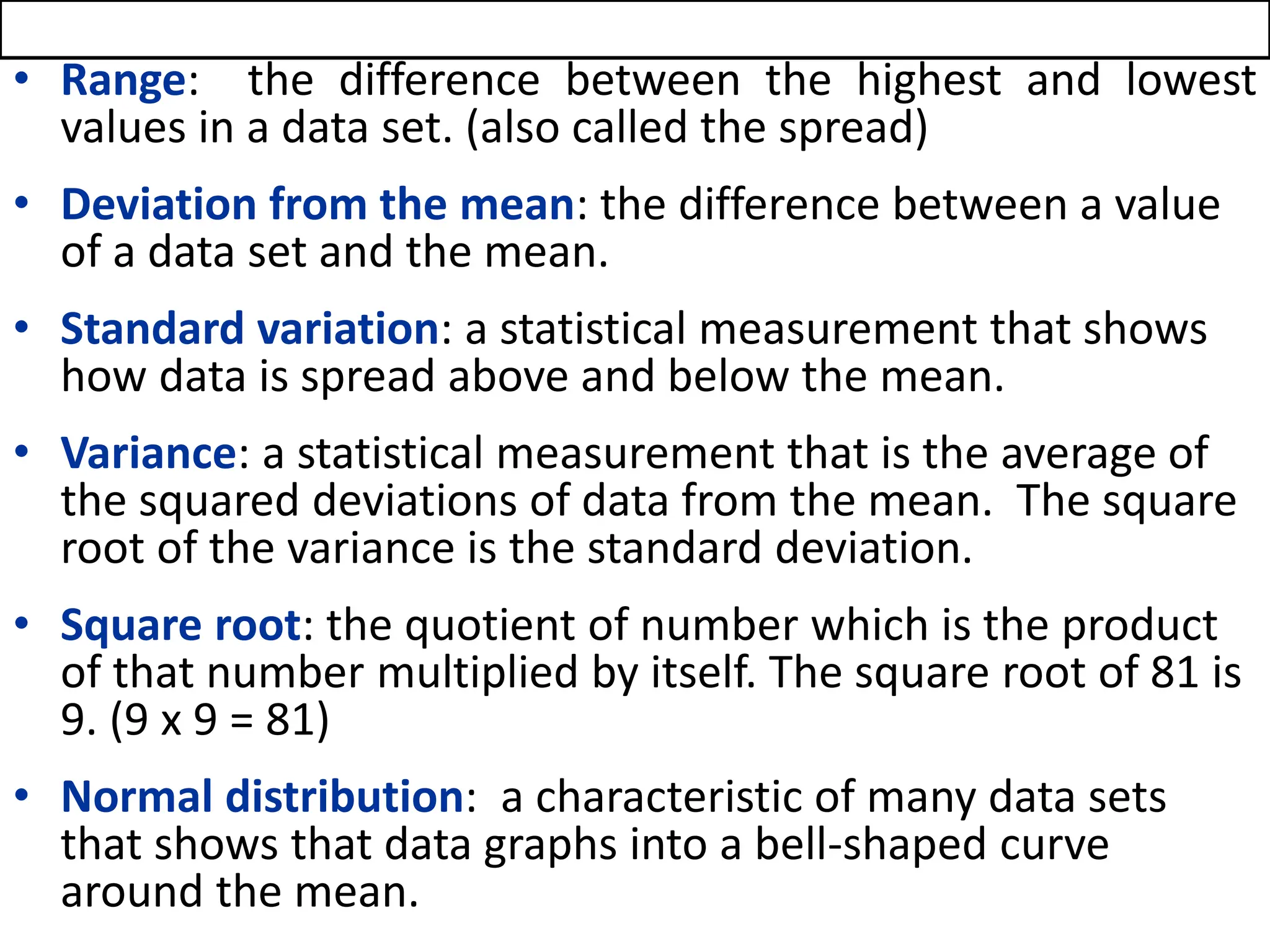 • Range: the difference between the highest and lowest
values in a data set. (also called the spread)
• Deviation from the mean: the difference between a value
of a data set and the mean.
• Standard variation: a statistical measurement that shows
how data is spread above and below the mean.
• Variance: a statistical measurement that is the average of
the squared deviations of data from the mean. The square
root of the variance is the standard deviation.
• Square root: the quotient of number which is the product
of that number multiplied by itself. The square root of 81 is
9. (9 x 9 = 81)
• Normal distribution: a characteristic of many data sets
that shows that data graphs into a bell-shaped curve
around the mean.
 