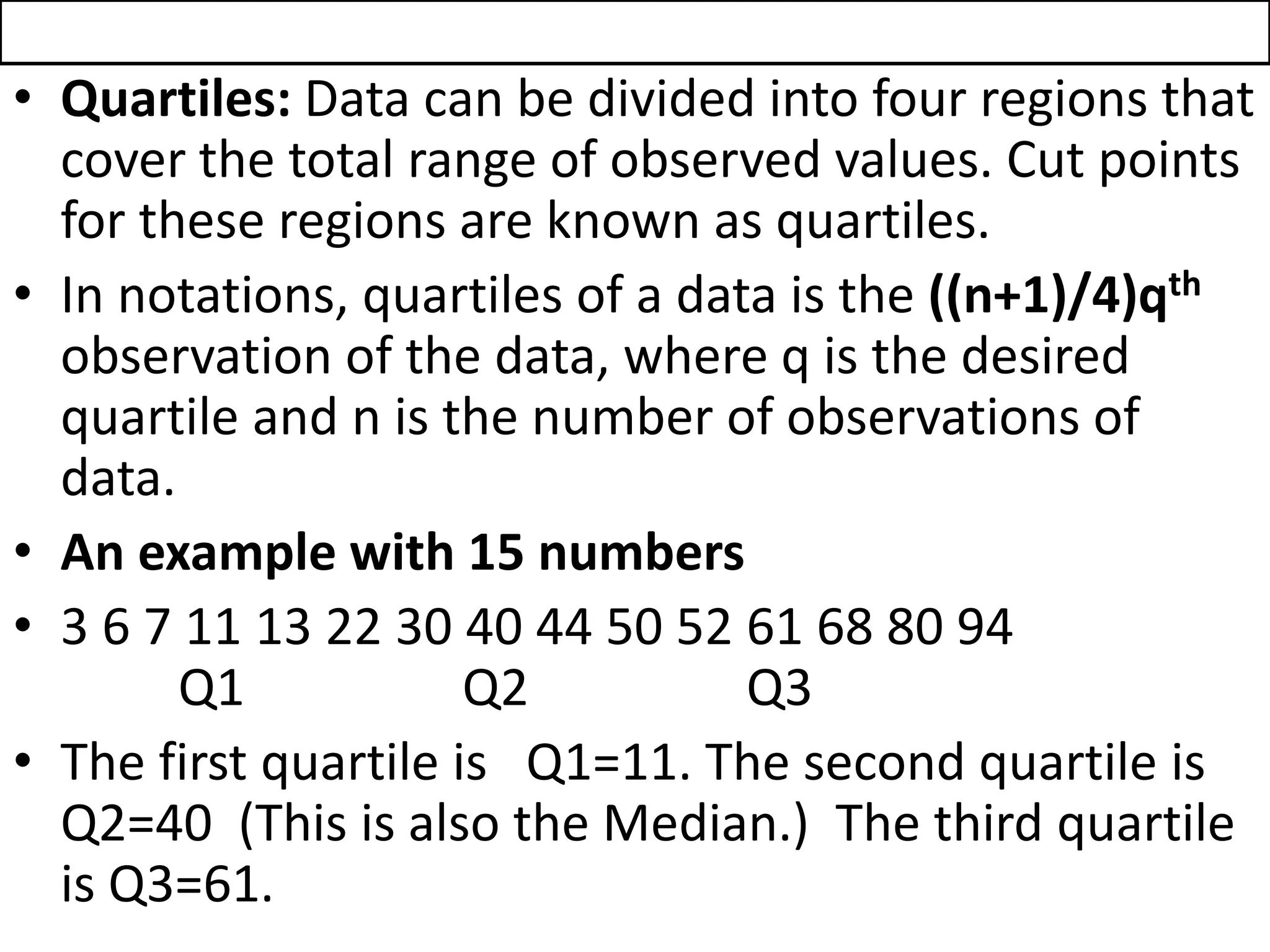 • Quartiles: Data can be divided into four regions that
cover the total range of observed values. Cut points
for these regions are known as quartiles.
• In notations, quartiles of a data is the ((n+1)/4)qth
observation of the data, where q is the desired
quartile and n is the number of observations of
data.
• An example with 15 numbers
• 3 6 7 11 13 22 30 40 44 50 52 61 68 80 94
Q1 Q2 Q3
• The first quartile is Q1=11. The second quartile is
Q2=40 (This is also the Median.) The third quartile
is Q3=61.
 