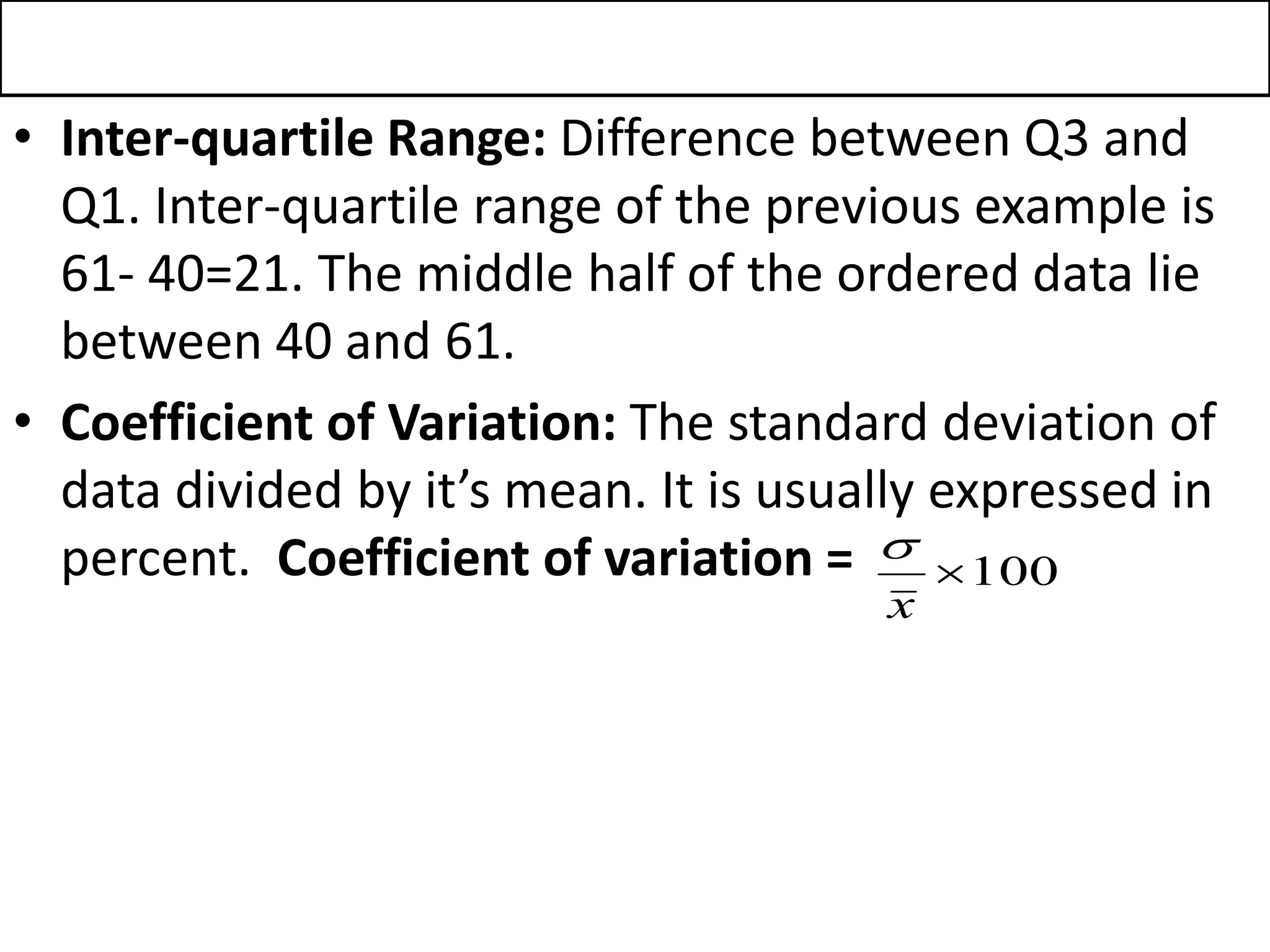• Inter-quartile Range: Difference between Q3 and
Q1. Inter-quartile range of the previous example is
61- 40=21. The middle half of the ordered data lie
between 40 and 61.
• Coefficient of Variation: The standard deviation of
data divided by it’s mean. It is usually expressed in
percent. Coefficient of variation = 100

x

 