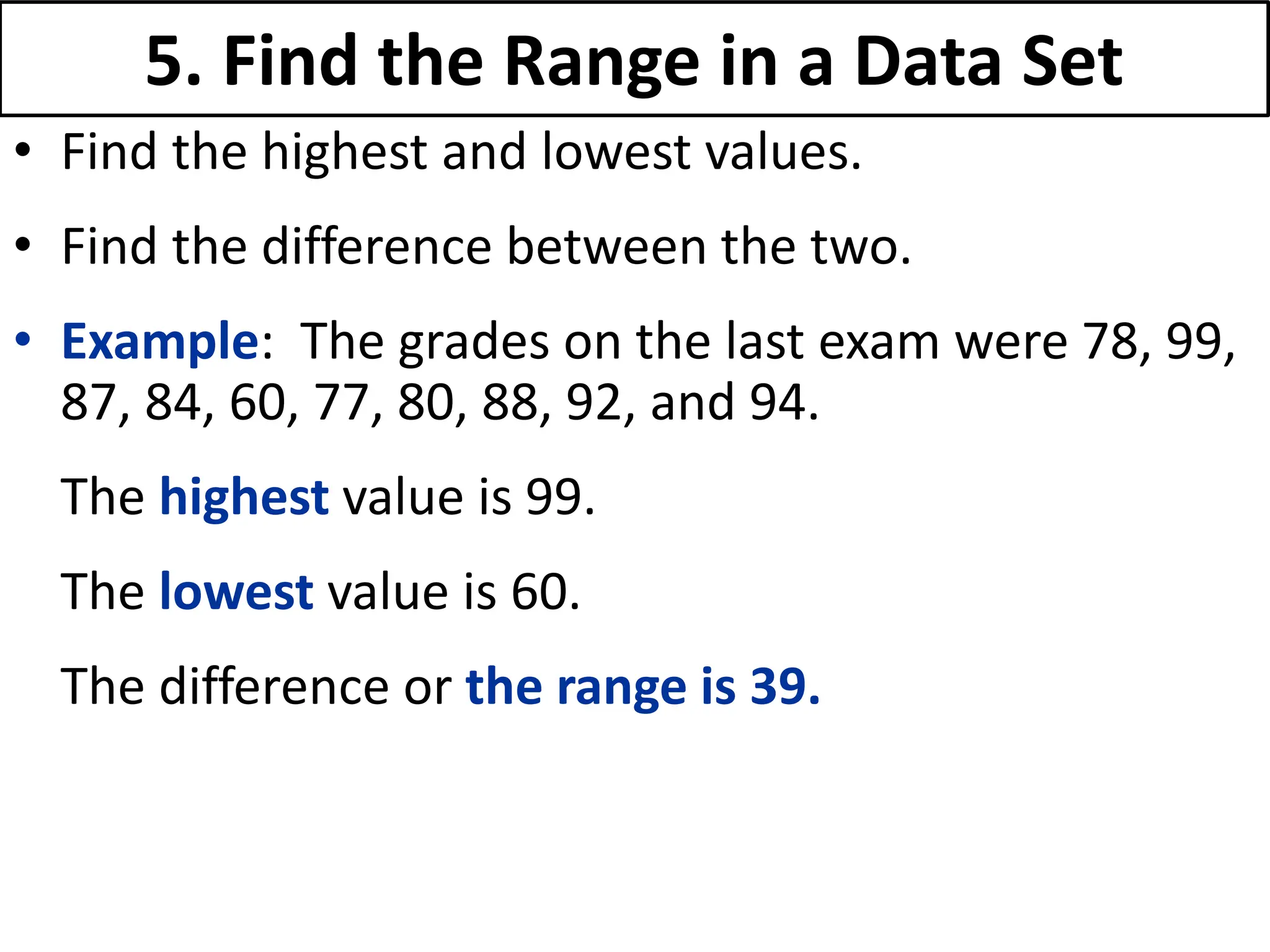 5. Find the Range in a Data Set
• Find the highest and lowest values.
• Find the difference between the two.
• Example: The grades on the last exam were 78, 99,
87, 84, 60, 77, 80, 88, 92, and 94.
The highest value is 99.
The lowest value is 60.
The difference or the range is 39.
 