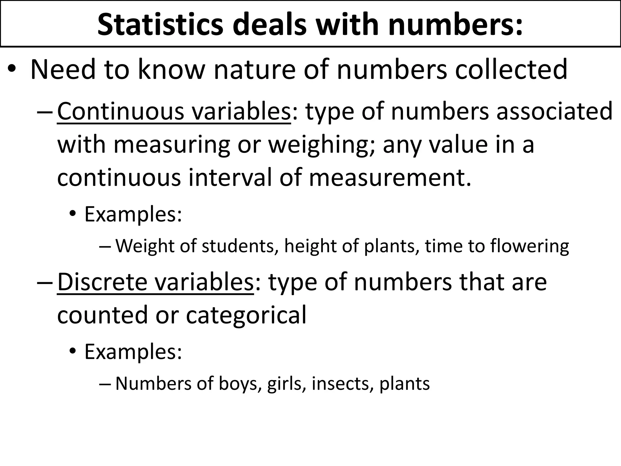 Statistics deals with numbers:
• Need to know nature of numbers collected
–Continuous variables: type of numbers associated
with measuring or weighing; any value in a
continuous interval of measurement.
• Examples:
– Weight of students, height of plants, time to flowering
–Discrete variables: type of numbers that are
counted or categorical
• Examples:
– Numbers of boys, girls, insects, plants
 