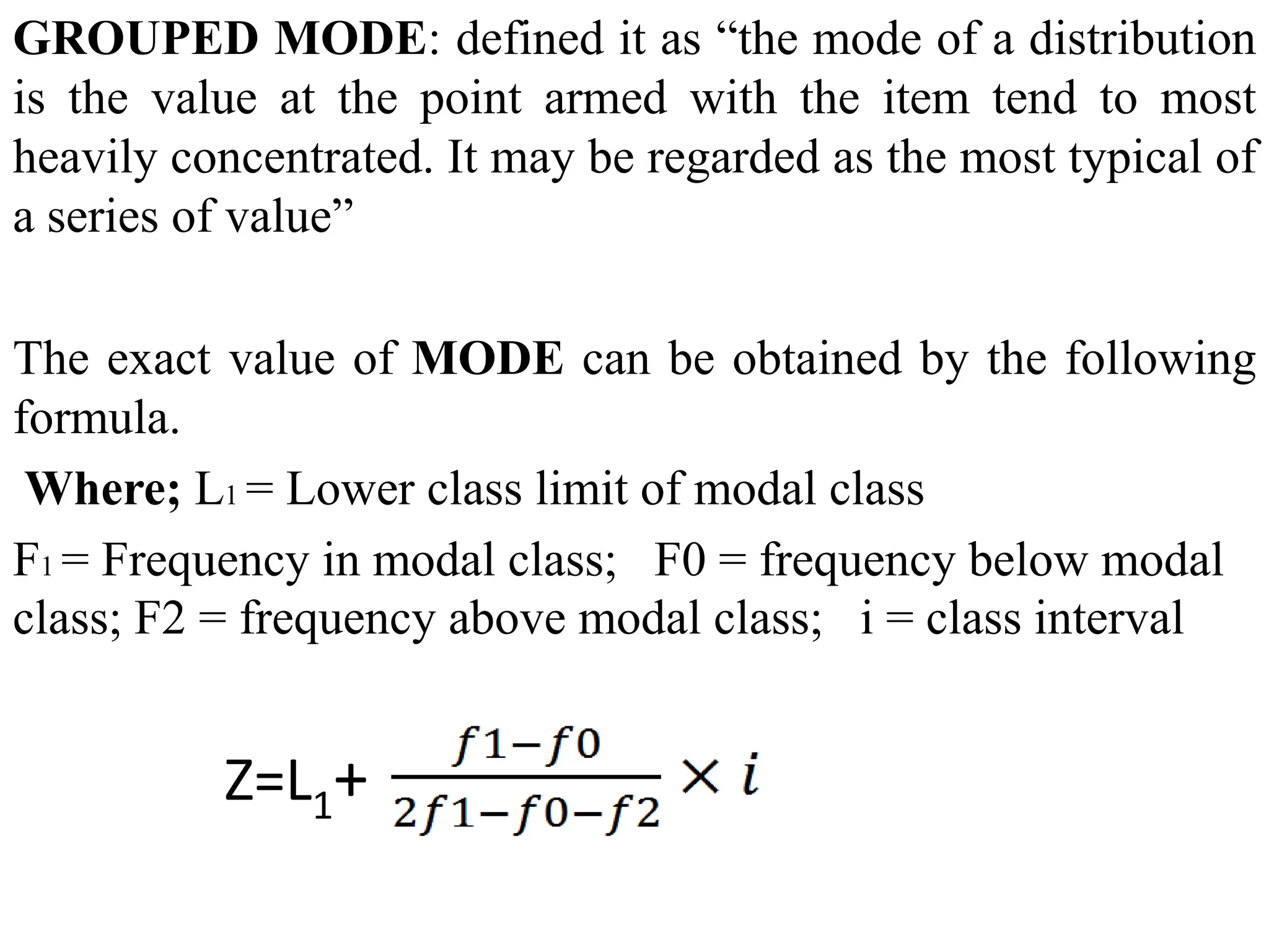 GROUPED MODE: defined it as “the mode of a distribution
is the value at the point armed with the item tend to most
heavily concentrated. It may be regarded as the most typical of
a series of value”
The exact value of MODE can be obtained by the following
formula.
Where; L1 = Lower class limit of modal class
F1 = Frequency in modal class; F0 = frequency below modal
class; F2 = frequency above modal class; i = class interval
Z=L1+
 