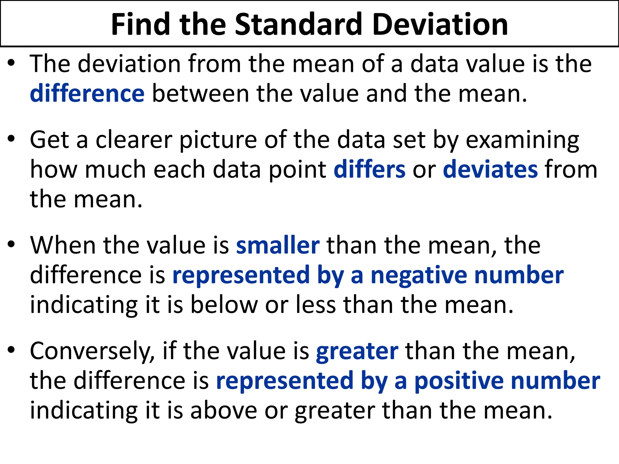 Find the Standard Deviation
• The deviation from the mean of a data value is the
difference between the value and the mean.
• Get a clearer picture of the data set by examining
how much each data point differs or deviates from
the mean.
• When the value is smaller than the mean, the
difference is represented by a negative number
indicating it is below or less than the mean.
• Conversely, if the value is greater than the mean,
the difference is represented by a positive number
indicating it is above or greater than the mean.
 