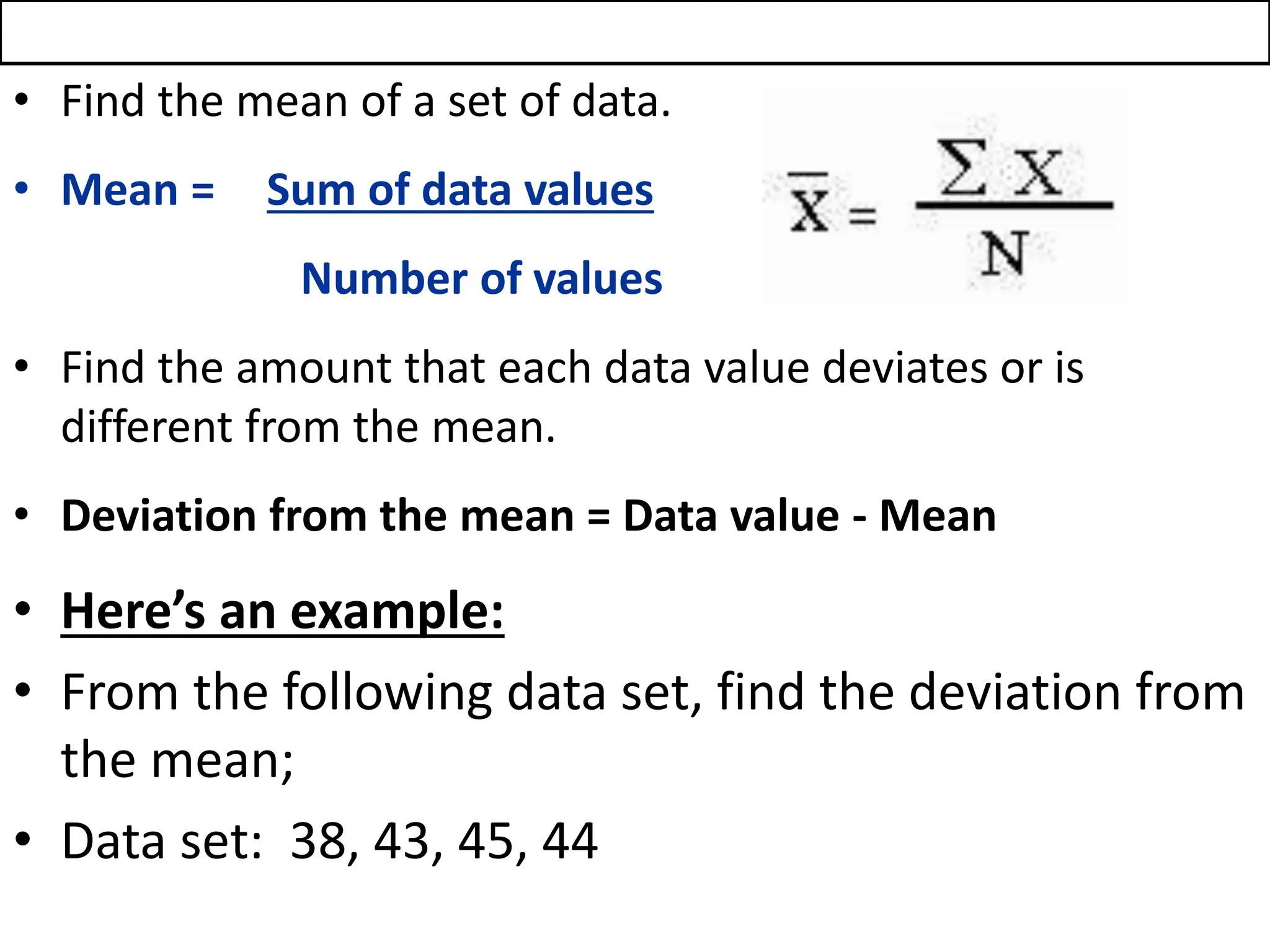 • Find the mean of a set of data.
• Mean = Sum of data values
Number of values
• Find the amount that each data value deviates or is
different from the mean.
• Deviation from the mean = Data value - Mean
• Here’s an example:
• From the following data set, find the deviation from
the mean;
• Data set: 38, 43, 45, 44
 