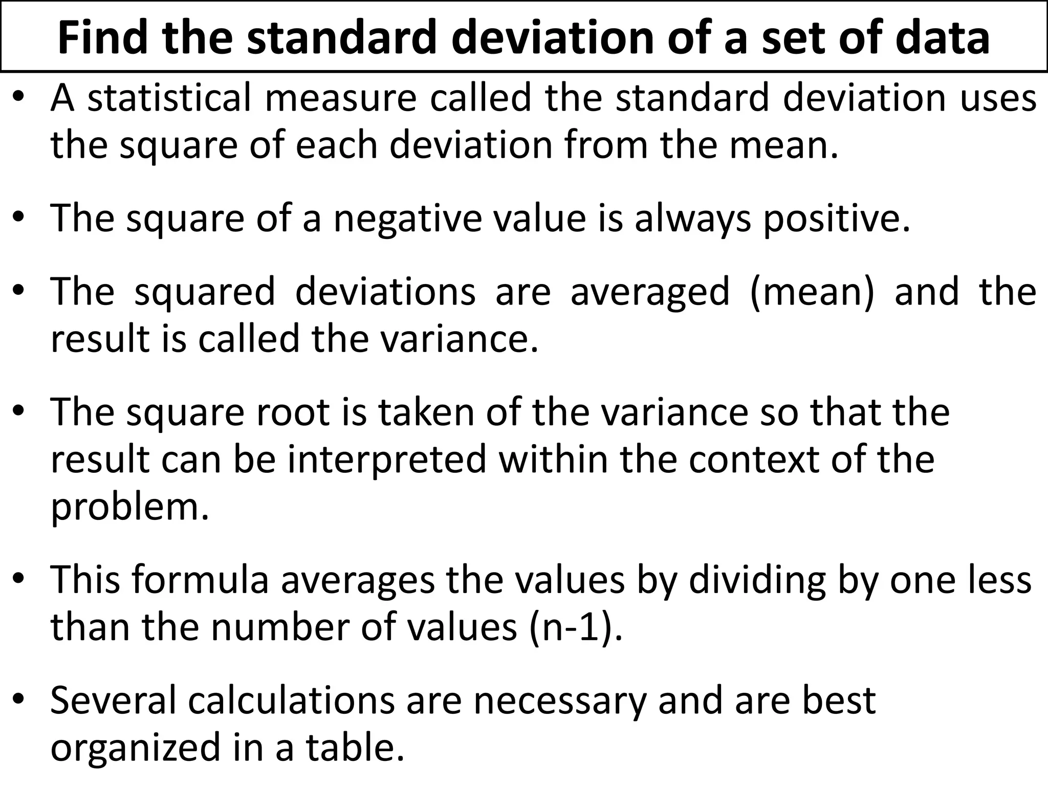 Find the standard deviation of a set of data
• A statistical measure called the standard deviation uses
the square of each deviation from the mean.
• The square of a negative value is always positive.
• The squared deviations are averaged (mean) and the
result is called the variance.
• The square root is taken of the variance so that the
result can be interpreted within the context of the
problem.
• This formula averages the values by dividing by one less
than the number of values (n-1).
• Several calculations are necessary and are best
organized in a table.
 