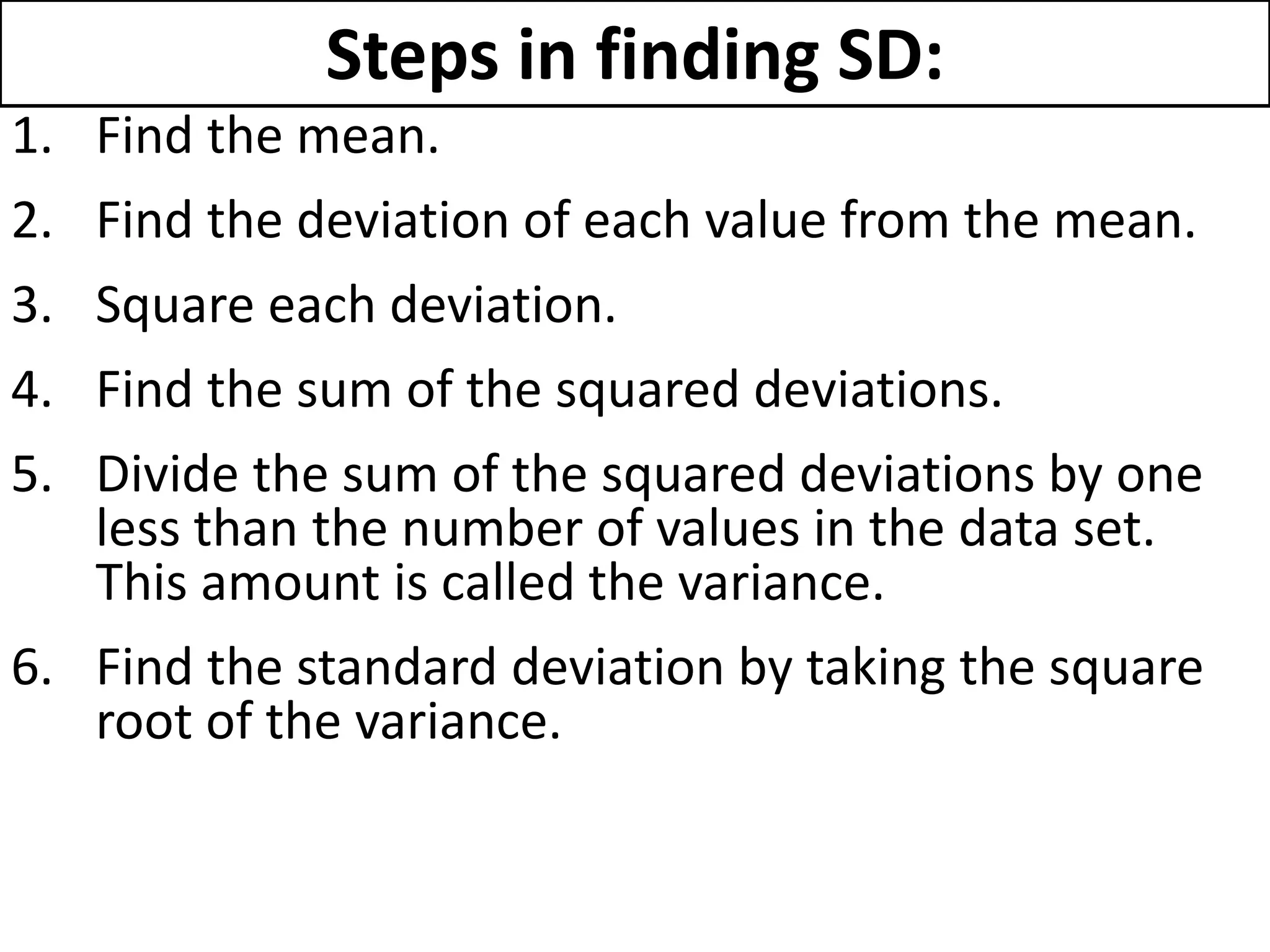 Steps in finding SD:
1. Find the mean.
2. Find the deviation of each value from the mean.
3. Square each deviation.
4. Find the sum of the squared deviations.
5. Divide the sum of the squared deviations by one
less than the number of values in the data set.
This amount is called the variance.
6. Find the standard deviation by taking the square
root of the variance.
 