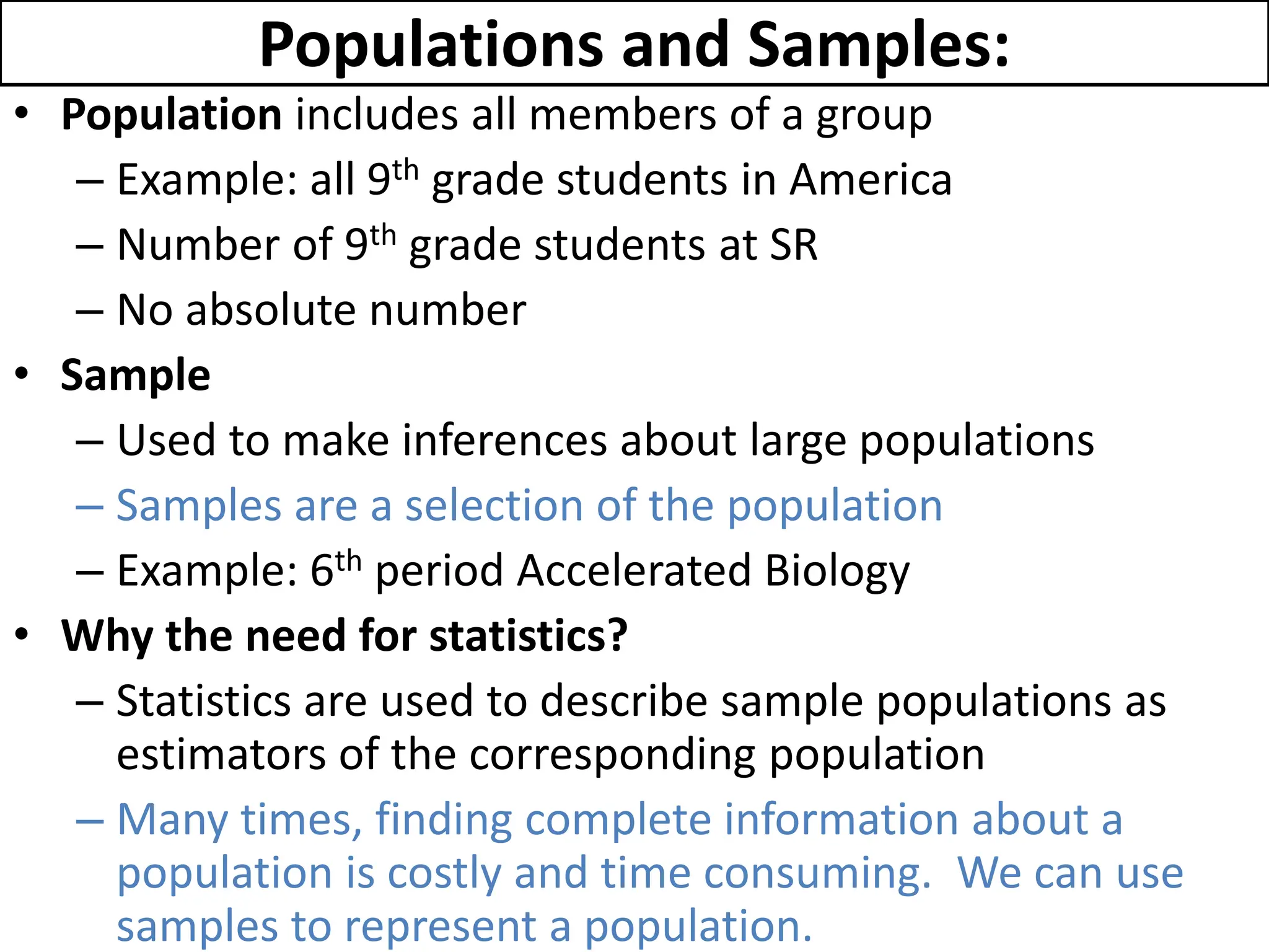 Populations and Samples:
• Population includes all members of a group
– Example: all 9th grade students in America
– Number of 9th grade students at SR
– No absolute number
• Sample
– Used to make inferences about large populations
– Samples are a selection of the population
– Example: 6th period Accelerated Biology
• Why the need for statistics?
– Statistics are used to describe sample populations as
estimators of the corresponding population
– Many times, finding complete information about a
population is costly and time consuming. We can use
samples to represent a population.
 