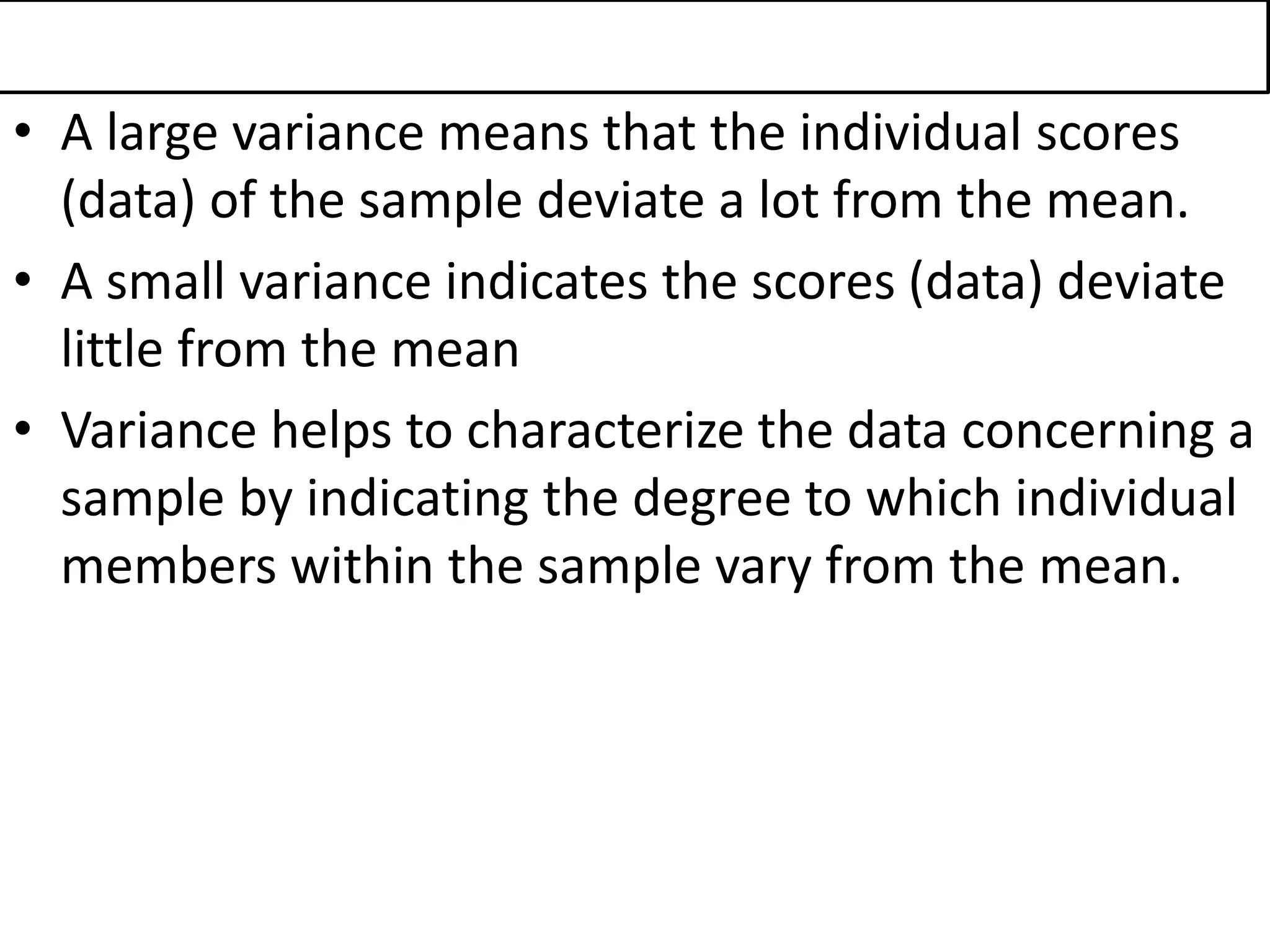 • A large variance means that the individual scores
(data) of the sample deviate a lot from the mean.
• A small variance indicates the scores (data) deviate
little from the mean
• Variance helps to characterize the data concerning a
sample by indicating the degree to which individual
members within the sample vary from the mean.
 