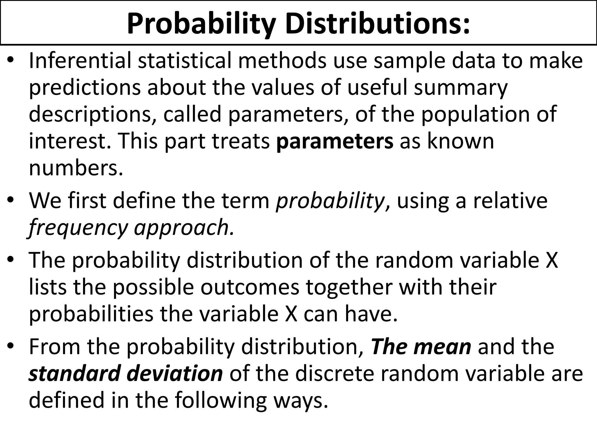Probability Distributions:
• Inferential statistical methods use sample data to make
predictions about the values of useful summary
descriptions, called parameters, of the population of
interest. This part treats parameters as known
numbers.
• We first define the term probability, using a relative
frequency approach.
• The probability distribution of the random variable X
lists the possible outcomes together with their
probabilities the variable X can have.
• From the probability distribution, The mean and the
standard deviation of the discrete random variable are
defined in the following ways.
 