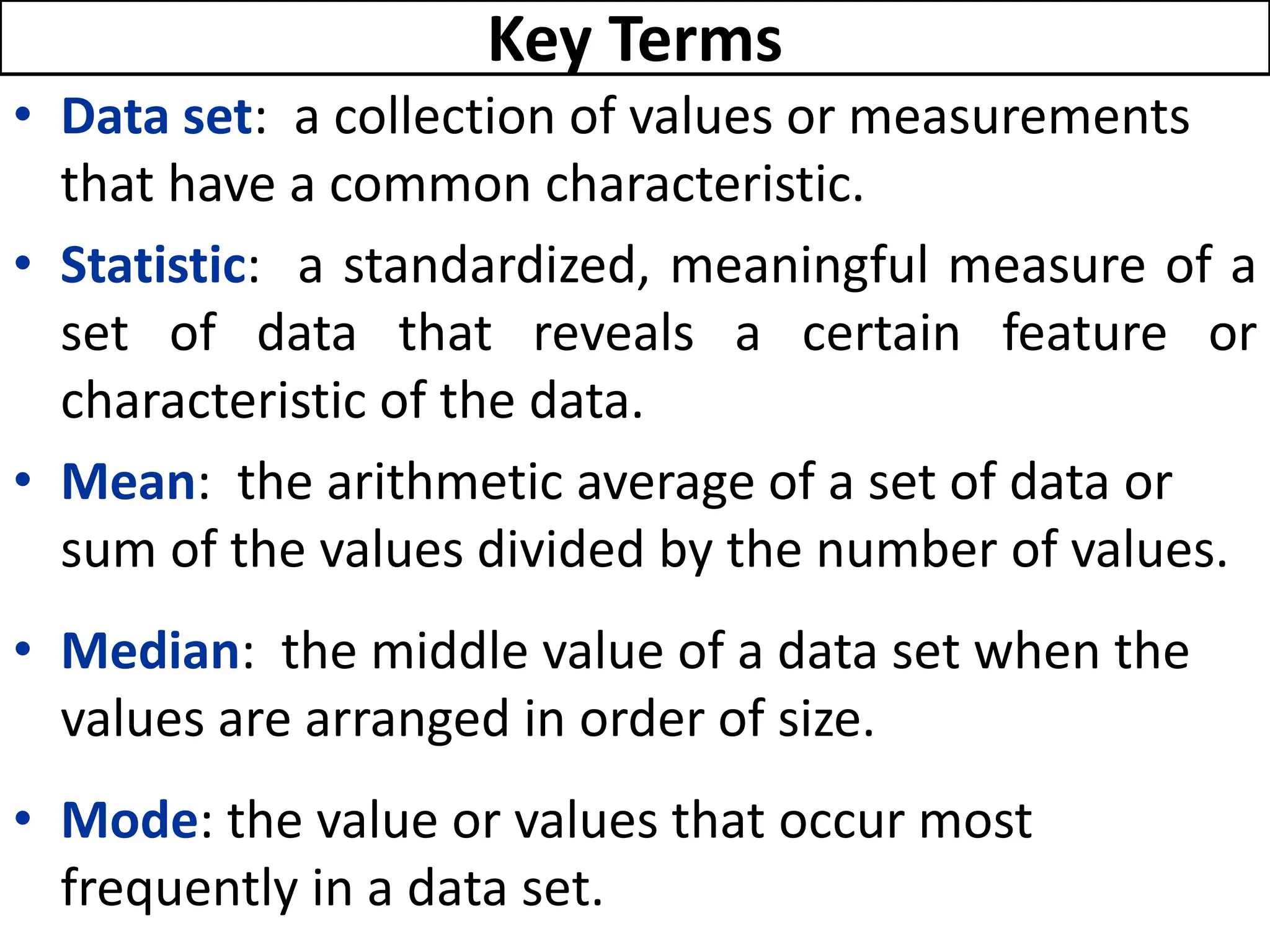 • Data set: a collection of values or measurements
that have a common characteristic.
• Statistic: a standardized, meaningful measure of a
set of data that reveals a certain feature or
characteristic of the data.
• Mean: the arithmetic average of a set of data or
sum of the values divided by the number of values.
• Median: the middle value of a data set when the
values are arranged in order of size.
• Mode: the value or values that occur most
frequently in a data set.
Key Terms
 