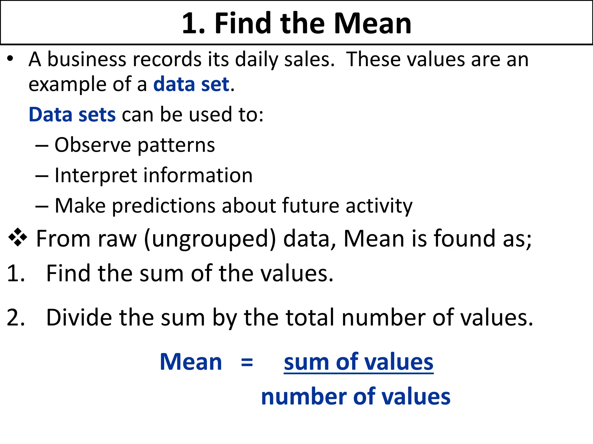 1. Find the Mean
• A business records its daily sales. These values are an
example of a data set.
Data sets can be used to:
– Observe patterns
– Interpret information
– Make predictions about future activity
 From raw (ungrouped) data, Mean is found as;
1. Find the sum of the values.
2. Divide the sum by the total number of values.
Mean = sum of values
number of values
 