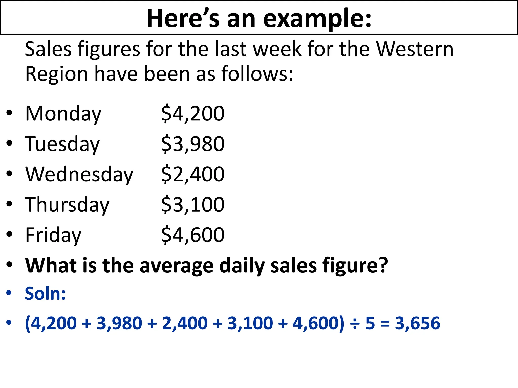 Here’s an example:
Sales figures for the last week for the Western
Region have been as follows:
• Monday $4,200
• Tuesday $3,980
• Wednesday $2,400
• Thursday $3,100
• Friday $4,600
• What is the average daily sales figure?
• Soln:
• (4,200 + 3,980 + 2,400 + 3,100 + 4,600) ÷ 5 = 3,656
 