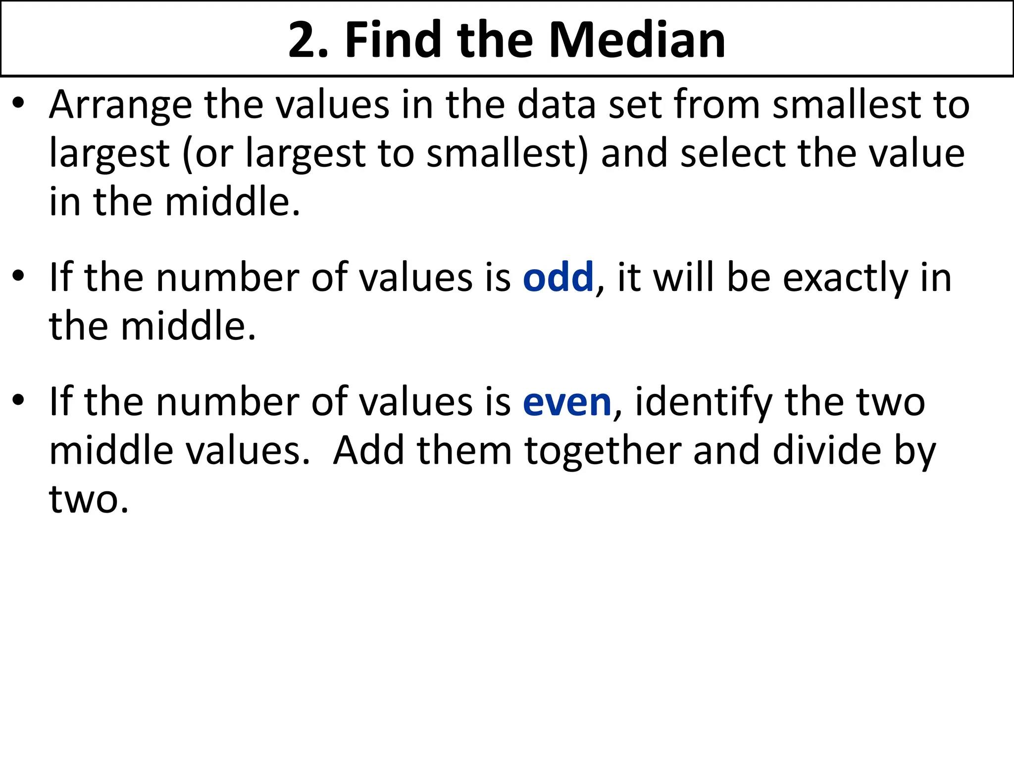 2. Find the Median
• Arrange the values in the data set from smallest to
largest (or largest to smallest) and select the value
in the middle.
• If the number of values is odd, it will be exactly in
the middle.
• If the number of values is even, identify the two
middle values. Add them together and divide by
two.
 