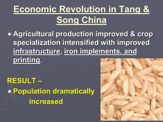 Economic Revolution in Tang & 
Song China 
 Agricultural production improved & crop 
specialization intensified with improved 
infrastructure, iron implements, and 
printing. 
RESULT – 
Population dramatically 
increased 
 