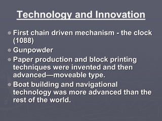 Technology and Innovation 
 First chain driven mechanism - the clock 
(1088) 
Gunpowder 
Paper production and block printing 
techniques were invented and then 
advanced—moveable type. 
 Boat building and navigational 
technology was more advanced than the 
rest of the world. 
 