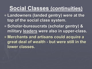 Social Classes (continuities) 
Landowners (landed gentry) were at the 
top of the social class system. 
Scholar-bureaucrats (scholar gentry) & 
military leaders were also in upper-class. 
Merchants and artisans could acquire a 
great deal of wealth - but were still in the 
lower classes. 
 