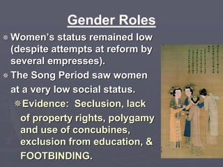 Gender Roles 
 Women’s status remained low 
(despite attempts at reform by 
several empresses). 
 The Song Period saw women 
at a very low social status. 
Evidence: Seclusion, lack 
of property rights, polygamy 
and use of concubines, 
exclusion from education, & 
FOOTBINDING. 
 